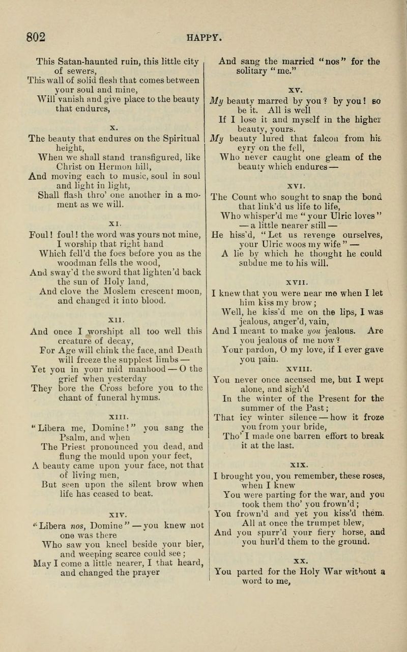 This Satan-haunted ruin, this little city of sewers, This wall of solid flesh that comes between your soul and mine. Will vanish and give place to the beauty that endures, The beauty that endures on the Spiritual height, When we shall stand transfigured, like Christ on Herniun iiill. And moving each to music, soul in soul and light in light. Shall flash thro' one another in a mo- ment as we will. Foul! foul! the word was yours not mine, I worship that right hand Which fell'd the foes before you as the woodman fells the wood, And sway'd the sword that lighten'd back the sun of Holy land, And clove the IMoslem crescent moon, and changed it into blood. And once I worshipt all too well this creature of decay. For Age will chink the face, and Death will freeze the supplest limbs — Yet you in your mid manhood — 0 the grief when yesterday They bore the Cross before you to the chant of funeral hvnius.  Libera me, Domine! you sang the Psalm, and when The Priest pronounced v'ou dead, and flung the mould upon your feet, A beauty came upon your face, not that of living men, But seen upon the silent brow when life has ceased to beat. Libera nos, Domine—you knew not one was there Who saw you kneel beside your bier, and weeping scarce could see ; May I come a little nearer, I that heard, and changed the prayer And sang the married nos for the solitary  me. Ml/ beauty marred by you ? by you! 60 be it. All is well If I lose it and myself in the highei: beauty, yours. My beauty lured that falcon from hit eyry on the fell. Who never caught one gleam of the beautv which endures — The Count who sought to snap the bond that link'd us life to life, Who whisper'd me your Ulric loves — a little nearer still — He hiss'd,  Let us revenge ourselves, your Ulric woos my wife  — A lie by winch he thought he could subdue me to his will, XVII. I knew that you were near me when I let him kiss my brow ; Well, he kiss'd me on the lips, 1 was jealous, anger'd, vain. And I meant to make i/oii jealous. Are you jealous of me now? Your pardon, O my love, if I ever gave you pain. XVXII. You never once accused me, but I wept alone, and sigh'd In the winter of the Present for the summer of the Past; That icy winter silence — how it froze you from your bride, Tho' I made one barren effort to break it at the last. I brought you, you remember, these roses, when I knew You were parting for the war, and j'ou took them tho' you frown'd ; Y''ou frown'd and yet you kiss'd them. All at once the trumpet blew, And you spurr'd your fiery horse, and you hurl'd them to the ground. You parted for the Holy War without a word to me.
