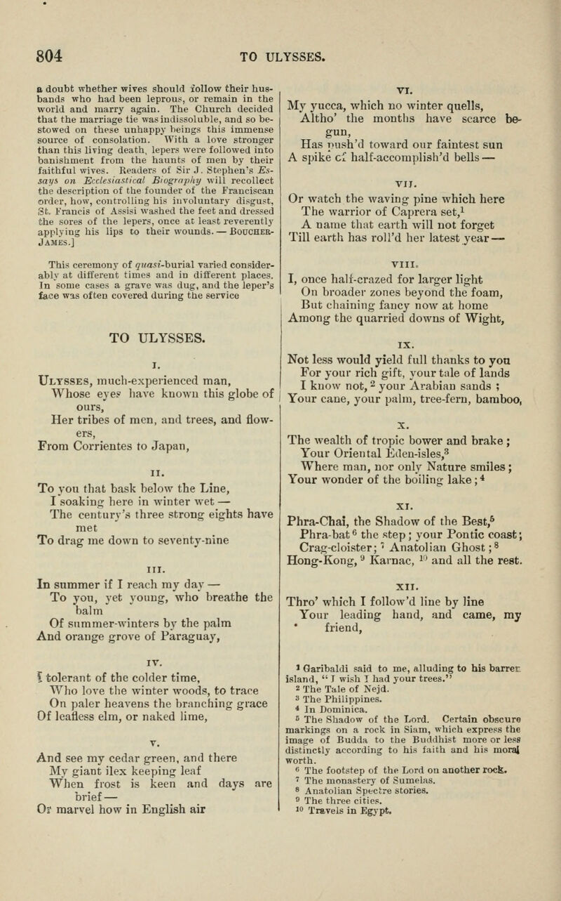 a doubt whether wives should follow their hus- bands who had been leprous, or remain in the world and marry again. The Church decided that the marriage tie was indissoluble, and so be- stowed on these unhappy beings this immense source of consolation. With a love stronger than this living death, lepers were followed into banishment from the haunts of men by their faithful wives. Readers of Sir J. Stephen's Es- says on Ecclesiastical Biogrnpliy will recollect the description of the founder of the Franciscan order, how, controlling his involuntary disgust, (3t, Francis of Assisi washed the feet and dressed the sores of the lepers, once at least reverently applying his lips to their wounds. — Boucher- James.] This ceremony of (^wasi-burial varied consider- ably at different times and in different places. In some cases a grave was dug, and the leper's face was often covered during the service TO ULYSSES. Ulysses, mucli-experienced man, Whose eye? liave kuowu this globe of ours. Her tribes of men, and trees, and flow- ers, From Corrientes to Japan, To you that bask below the Line, I soakinp: here in winter wet — The century's three strong eights have met To drag me down to seventy-nine In summer if I reach my day — To you, yet young, who breathe the balm Of summer-winters by the palm And orange grove of Paraguay, \ tolerant of the colder time, Who love the winter woods, to trace On paler heavens the branching grace Of leafless elm, or naked lime, And see my cedar green, and there My giant ilex keeping leaf When frost is keen and days are brief — Or marvel how in English air My yucca, which no winter quells, Altho' the months have scarce be- gun. Has push'd toward our faintest sun A spike ci half-accomplish'd bells — Or watch the waving pine which here The warrior of Caprera set,^ A name that earth will not forget Till earth has roU'd her latest year — VIII, I, once half-crazed for larger light On broader zones beyond the foam. But chaining fancy now at home Among the quarried downs of Wight, Not less would yield full thanks to yon For your rich gift, your tale of lands I know not, ^ your Arabian sands ; Your cane, your palm, tree-fern, bamboo, The wealth of tropic bower and brake; Your Oriental Eden-isles,^ Where man, nor only Nature smiles; Your wonder of the boiling lake; * Phra-Chai, the Shadow of the Best,^ Phra-bat^ the .step; your Pontic coast; Crag-cloister; ■• Anatolian Ghost ;8 Hong-Kong, ^ Karnac, i and all the rest. Thro' which I follow'd line by line Your leading hand, and came, my friend. 1 Garibaldi said to me, alluding to his barrer island,  I wish I had your trees. 2 The Tale of Nejd. 3 The Philippines. * In Dominica. 5 The Shadow of the Lord. Certain obscure markings on a rock in Siam, which express the image of Budda to the Buddhist more or less distinctly according to his faith and his moral worth. e The footstep of the Lord on another rock. ' The monastery of Sumelas. 8 Anatolian Spectre stories.  The three cities. 10 Travels in Egypt.
