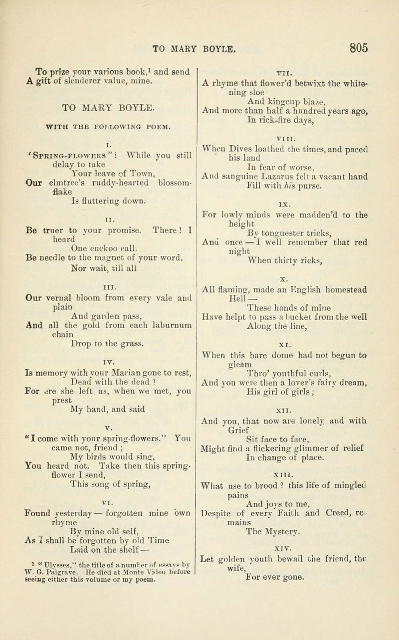 To prize your various book.i and send A gift of slenderer value, mine. TO MARY BOYLE. WITH THE FOT.LOWING POEM. I. 'Spring-flowers! While you still delay to take Your leave of Town, Our elmtree's ruddy-hearted blossom- flake Is fluttering down. Be truer to your promise. There! I heard One cuckoo call. Be needle to the magnet of your word. Nor wait, till all Our vernal bloom from every vale and plain And garden pass. And all the gold from each laburnum chain Drop to the grass. Is memory with your Marian gone to rest, Dead with the dead 1 For ere she left us, when we met, you prest My hand, and said I come with your spring-flowers. You came not, friend ; My birds would sins, You heard not. Take then this spring- flower I send, This song of spring, Found yesterday — forgotten mine own rhyme By mine old self, As I shall be forgotten by old Time Laid on the shelf — *  Ulysses, the title of a number of essays by W. G. P.algrave. He died at Monte Video before seeing either this volume or my poem. A rhyme that flower'd betwixt the white- ning sloe And kingcup blaze. And more than half a hundred years ago. In rick-fire days, When Dives loathed the times, and paced his land In fear of worse, And sanguine Lazarus felt a vacant hand Fill with his purse. For lowly minds were madden'd to the height By tonguester tricks, And once — I well remember that red night When thirty ricks, All flaming, made an English homestead Hell — These hands of mine Have helpt to pass a bucket from the well Along the line, When this bare dome had not begun to gleam Thro' youthful curls, And you were then a lover's fairy dream, His girl of girls ; And you, that now are lonely, and with Grief Sit face to face, Might find a flickering glimmer of relief In change of place. What use to brood ? this life of mingleci pains And joys to me, Despite of every Faith and Creed, re= mains The Mystery. Let golden youth bewail the friend, the wife, For ever gone.