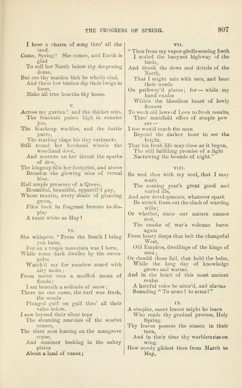 I hear a cliarra of song thro' all the land. Come, Spriuj^! She comes, and Earth is glad To roll her North below thy deepeuiug dome, But ere thy maideu birk be wholly clad. And these low bushes dip their twigs in foam, Make all true hearths thy home. Across my garden! and the thicket stirs. The fountain pulses high in sunnier jets, The blackcap warbles, and the turtle purrs, The starling claps his tiny castanets. Still round her forehead wheels the woodland dove. And scatters on her throat the sparks of dew. The kingcup fills her footjirint, and above Broaden the glowing isles of vernal bine. Hail an)ple ])resence of a Queen, Bountiful, beautiful, apparell'd gay. Whoso mantle, every shade of glancing green. Flies back in fragrant breezes to dis- play A tunic white as May! She whispers,  From the South I bring you balm, For on a tropic mountain was I born, While some dark dweller by the cocoa- palm Watch'd my far meadow zoned with airy morn; From under rose a muffled moan of floods; I sat beneath a solitude of snow; There no one came, the turf was fresh, the woods Plunged gulf on gulf thro' all their vales below. I saw beyond their silent tops The steaming marshes of the scarlet cranes. The slant seas leaning on the mangrove copse, And summer basking in the sultry plains About a land of canes;  Then from my vapor-glrdle soaring forth I scaled the buoyant highway of the birds, And drank the dews and drizzle of the North, That I might mix with men, and hear their words On pathway'd plains; for—while my hand exults Within the bloodless heart of lowly flowers To work old laws of Love to fresh results, Thro' manifold effect of simple pow ers — I too would teach the man Beyonil the darker hour to see the bright, That his fresh life may close as it began, The still fulfilling promise of a light Narrowing the bounds of night. So wed thee with my soul, that I may mark The coming year's great good and varied ills, And new developments, whatever spark Be struck from out the clash of warring- wills ; Or whether, since our nature cannot rest. The smoke of war's volcano burst again From hoary deeps that belt the changeful West, Old Empires, dwellings of the kings of men; Or should those fail, that hold the helm. While the long day of knowledge grows and warms, And in the heart of this most ancient realm A hateful voice be utter'd, and alarms Sounding  To arms ! to arms!  A simpler, saner lesson might he learn Who reads thy gradual process, Holy Spring. Thy leaves possess the season in their turn. And in their time thy warblers rise on wing. How surely glidest thou from March to Majr,