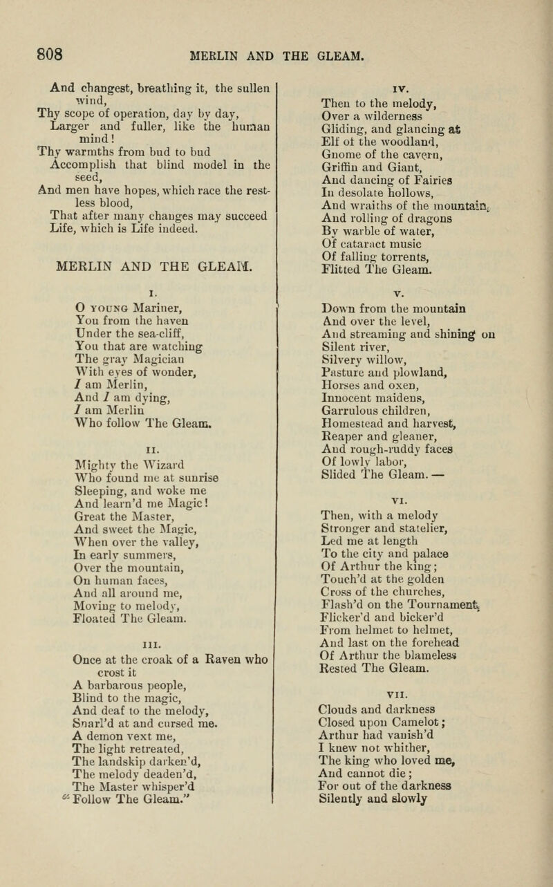 And cbangest, breathing it, the sullen '.viiid, Thy scope of operation, day hy day. Larger and fuller, like the human mind! Thy warmths frona bud to bud Accomplish that blind model in the seed, And men have hopes, which race the rest- less blood, That after many changes may succeed Life, which is Life indeed. MERLIN AND THE GLEAM. 0 YOUNG Mariner, You from the haven Under the sea-cliff, You that are watching The gray Magician With eyes of wonder, / am Merlin, And 1 am dying, 1 am Merlin Who follow The Gleam. Miglity the Wizard Who found me at sunrise Sleeping, and woke me And learn'd me Magic! Great the Master, And sweet the Magic, When over the valley, In early summers, Over the mountain, On human faces. And all around me, Moving to melody, Floated The Gleam. Once at the croak of a Raven who crost it A barbarous people. Blind to the magic. And deaf to the melody, Snarl'd at and cursed me. A demon vext me, The light retreated. The landskip daiken'd. The melody deaden'd, The Master whisper'd ^' Follow The Gleam. IV. Then to the melody, Over a wilderness Gliding, and glancing at Elf of the woodland. Gnome of the cavern. Griffin and Giant, And dancing of Fairies In desolate hollows, And wraiths of the niountaiQi, And rolling of dragons By warble of water. Of cataract music Of falling torrents. Flitted The Gleam. Down from the mountain And over the level, And streaming and shining on Silent river. Silvery willow. Pasture and plowland, Horses and oxen. Innocent maidens. Garrulous children. Homestead and harvest, Reaper and gleaner. And rough-ruddy faces Of lowly laboi-, Slided The Gleam. — Then, with a melody Stronger and statelier. Led me at length To the city and palace Of Arthur the king; Touch'd at the golden Cross of the churches, Flash'd on the Tournament Flicker'd and bicker'd From helmet to hehnet. And last on the forehead Of Arthur the blameless Rested The Gleam. VII. Clouds and darkness Closed upon Camelot; Arthur had vanish'd I knew not whither, The king who loved me. And cannot die; For out of the darkness Silently and slowly
