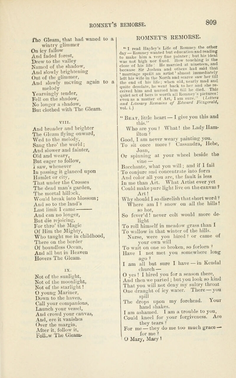 Tho Gleam, that had waned to a wintry <;linimt.'r On icy fallow And faded forest, Drew to the valley Named of the shadow. And slowly brightening Out of the'glimmer, And slowly moving again to a melody Yearningly tender, Fell on the shadow, No longer u shadow. But clothed with The Gleam. VIII. And broader and brighter The Gleam Hying onward, Wed to the melody, Sang thro' the world; And slower and fainter, Old and weary, Bnt eager to follow, i saw, whenever In passing it glanced upon Hamlet or city, That under the Crosses The dead man's garden, The mortal hillock, Would break into blossom; And so to the land's Last limit I came And can no longer, But die rejoicing. For thro' the Magic Of Him the Mighty, Who taught me in childhood. There on the border Of boundless Ocean, And all but in Heaven Hovers The Gleam. Not of the sunlight. Not of the moonlight, Not of the starlight! O young Mariner, Down to the haven. Call your companions. Launch your vessel. And crowd your canvas, And, ere it vanishes Over the margin, After it, follow it, Follv/W The Gleam. ROMNEY'S REMORSE.  I read Haylev's Life of Roraney the other day — Romuey wanted but education and reading to make him a very fine painter; but his ideal was not high nor fixed. How touching is the close of his life '. He mariied at nineteen, and because Sir Joshua and otliers had said that ' marriage spoilt an artist' almost immediately left his wife in the North and scarce saw her till the end of his life; when old, nearly mad and quite desolate, he went back to her and she re- ceived him and nursed him till he died. This quiet act of hers is worth all Romney's pictures! eveuas a matter of Art, lam sure.'' (Utters and Literary Hetnaiii.i of Edward Fitzgerald, vol. i.)  Beat, little heart— I give you this and this. Who are you ? What! the Lady Ham- ilton ? Good, I am never weary painting you. To sit once morel Cassandra, Hebe, Joan, Or spinning at your wheel beside the vine — Bacchante, what you will; and if I fail To conjure and concentrate into form And color all you are, the fault is less In me than Art. What Artist ever yet Could make pure light live on the canvas? Art! Why should I so disrelish that short word ? Where am 11 snow on all the hills! so hot. So fever'd! never colt would more de- light To roll himself in meadow grass than I To wallow in that winter of the hills. Nurse, were you hired ? or came of your own will To wait on one so broken, so forlorn ? Have I not met you somewhere long ago f I am all but sure I have —in Kendal church — 0 yes ! I hired you for a season there. And then we parted ; but you look so kind That you will not deny my sultry throat One draught of icy water. There —you spill The drops upon my forehead. Your hand shakes. 1 am ashamed. I am a trouble to you. Could kneel for your forgiveness. Are they tears 'i For me — they do me too much grace — for me ? ' O Mary, Mary !