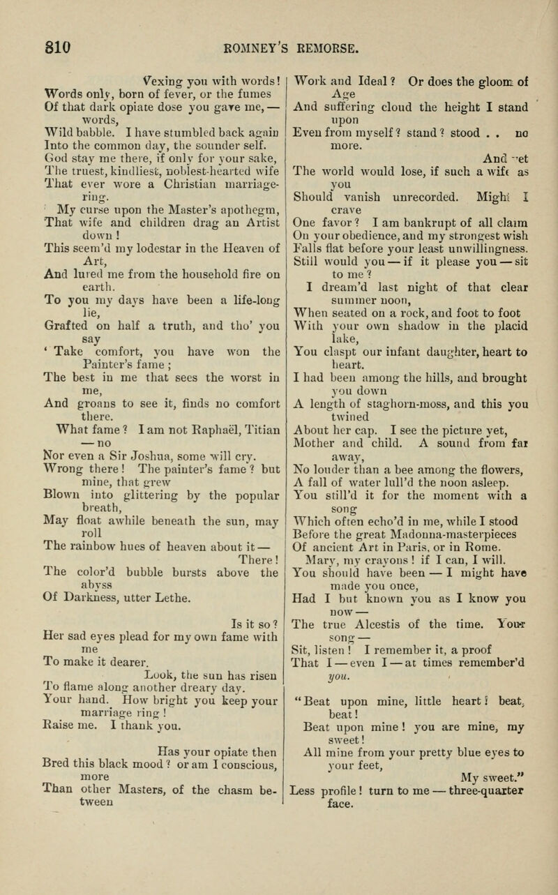 V^exing you with words! Words only, born of fever, or the fumes Of that dark opiate dose you gare me, — words, Wild babble. I have stumbled back anaiu Into the common day, the sounder self. God stay me there, if only for your sake. The truest, kindliest, uobiestheaited wife That ever wore a Christian marriage- ring. My curse upon the Master's apothegm, That wife and children drag an Artist down ! This seem'd my lodestar in the Heaven of Art, And lured me from the household fire on earth. To you my davs have been a life-long lie, Grafted on half a truth, and tho' you say ' Take comfort, you have won the Painter's fame ; The best in me that sees the worst in me. And groans to see it, finds no comfort there. What fame ? I am not Raphael, Titian — no Nor even a Sir Joshua, some will cry. Wrong there ! The painter's fame ? but mine, that grew Blown into glittering by the popular breath. May float awhile beneath the sun, may roll The rainbow hues of heaven about it — There! The color'd bubble bursts above the abyss Of Darkness, utter Lethe. Is it so ? Her sad eyes plead for my own fame with me To make it dearer. Look, the sun has risen To flame along another dreary day. Your hand. How bright you keep your marriage ring ! Raise me. 1 thank you. Has your opiate then Bred this black mood t or am I conscious, more Than other Masters, of the chasm be- tween Woik and Ideal ? Or does the erloom of Age ^ And suffering cloud the height I stand upon Even from myself 1 stand ? stood . . no more. And et The world would lose, if such a wife as you Should vanish unrecorded. Mighl I crave One favor ? I am bankrupt of all claim On your obedience, and my strongest wish Falls flat before your least unwillingness. Still would you — if it please you — sit to me ? I dream'd last night of that clear summer noon, When seated on a rock, and foot to foot With your own shadow in the placid lake, You claspt our infant daugliter, heart to heart. I had been among the hills, and brought you dow'n A length of staghorn-moss, and this you twined About her cap. I see the picture yet, Mother and child. A sound from far away, No louder than a bee among the flowers, A fall of water luU'd the noon asleep. You still'd it for the moment with a song Which often echo'd in me, while I stood Before the great Madonna-masterpieces Of ancient Art in Paris, or in Rome. Mary, my crayons ! if I can, I will. You should have been — I might have made you once. Had I but known you as I know you now — The true Alcestis of the time. You-r song — Sit, listen ! I remember it, a proof That I — even I — at times remember'd you. Beat upon mine, little heart! beat; beat! Beat upon mine! you are mine, my sweet! All mine from your pretty blue eyes to your feet. My sweet. Less profile ! turn to me — three-quarter face.