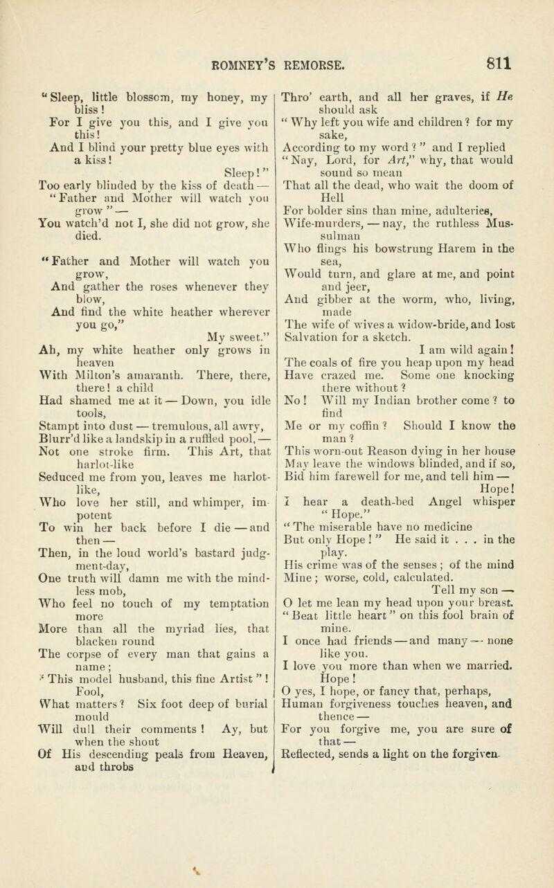  Sleep, little blosscTn, my honey, my bliss! For I give you this, and I give vou this! And I blind your pretty blue eyes with a kiss! Sleep! Too early blinded by the kiss of death — Father and Mother will watch you grow  — You watch'd not I, she did not grow, she died. Father and Mother will watch you grow, And gather the roses whenever they blow, And find the white heather wherever you go, My sweet. Ah, my white heather only grows in heaven With Milton's amaranth. There, there, there! a child Had shamed me at it—Down, you idle tools, Stampt into dust — tremulous, all awry, Blurr'd like a landskip in a ruffled pool, — Not one stroke firm. This Art, that harlot-like Seduced me from you, leaves me harlot- like. Who love her still, and whimper, im potent To win her back before I die — and then — Then, in the loud world's bastard judg- ment-day, One truth will damn me with the mind- less mob. Who feel no touch of my temptation more More than all the myriad lies, that blacken round The corpse of every man that gains a name; •' This model husband, this fine Artist  ! Fool, What matters? Six foot deep of burial mould Will dull their comments ! Ay, but when the shout Of His descending peals from Heaven, and throbs , Thro' earth, and all her graves, if He should ask  Why left you wife and children ? for my sake. According to my word'?  and I replied Nay, Lord, for iJrt, why, that would sound so mean That all the dead, who wait the doom of Hell For bolder sins than mine, adulteviea, Wife-murders, — nay, the ruthless Mus- sulman Who flings his bowstrung Harem in the sea. Would turn, and glare at me, and point and jeer. And gibber at the worm, who, living, made The wife of wives a widow-bride, and lost Salvation for a sketch. I am wild again! The coals of fire you heap upon my head Have crazed me. Some one knocking there without ? No ! Will mv Indian brother come ? to find Me or my coffin ? Should I know the man? This worn-out Reason dying in her house May leave the windows blinded, and if so. Bid him farewell for me, and tell him — Hope! I hear a death-bed Angel whisper  Hope.  The miserable have no medicine But only Hope !  He said it . . , in the play. His crime was of the senses ; of the mmd Mine ; worse, cold, calculated. Tell my sen — 0 let me lean my head upon your breast Beat little heart on this fool brain of mine. 1 once had friends — and many—none like you. I love you more than when we married. Hope! 0 yes, I hope, or fancy that, perhaps. Human forgiveness touches heaven, and thence — For you forgive me, you are sure of that — Reflected, sends a light on the forgiven-