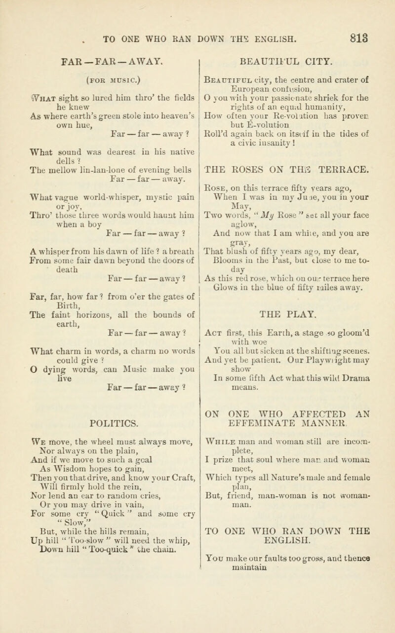 FAR — FAR — AWAY. (for music.) WnxT sight so lured him thro' the fields he knew As where earth's greeu stole into heaveu's own hue. Far — far — away ? What sound was dearest in his native dells ? The mellow lin-lan-lone of evening bells Far — far — away. What vague world-whisper, mystic pain or joy, those three ' when a boy or joy. Thro' those three words would haunt him Far — far — away 1 A whisper from his dawn of life ? a breath From some fair dawn beyond the doors of death Far — far — away ? Far, far, how far 1 from o'er the gates of Birth, The faiut horizons, all the bounds of earth, Far — far — away ? What charm in words, a charm no words could give ? O dying words, can Music make you live Far — far — away f POLITICS. W^E move, the wheel must always move. Nor always on the plain, Aod if we move to such a goal As Wisdom hopes to gain. Then you that drive, and know your Craft, Will firmly hold the rein, Nor lend an ear to random cries, Or you may drive in vain. For some cry  Quick and some cry  Slow, But, while the hills remain, Up hill  'I'ooslow  will need the whip, Down hill  Too-quick  the chain. BEAUTIIUL CITY. Beautiful city, the centre and crater of European contusion, 0 you with your passic nate shriek for the ri<:hts of an equal humanity. How often your Re-volition has provec but E-volution RoU'd again back on itsiif in the tides of a civic insanity! THE ROSES ON THfl TERRACE. Rose, on this terrace fifty years ago, when I was in my Ju le, you in your May, Two words,  ili/ Rose  sec all your face aj,^low, And now that I am while, and you are gray, That blush of fifty years ago, my dear. Blooms in the Past, but close to me to- day As this red rose, which on ou.r terrace here Glows iu the blue of fifty lailes away. THE PLAY. Act first, this Earth, a stage <o gloom'd j with woe You all but sicken at the shiftlug scenes. I And yet be patient. Our Playwiight may ! show In some fifth Act what this wild Drama means. ON ONE WHO AFFECTED AN EFFEMINATE MANNER While man and woman still are inco.Ti- plete, I prize that soul where man and womaii meet. Which types all Nature's male and female plan, But, friend, man-woman is not ivoman- man. TO ONE WHO RAN DOWN THE ENGLISH. You make our faults too gross, and thence maintain