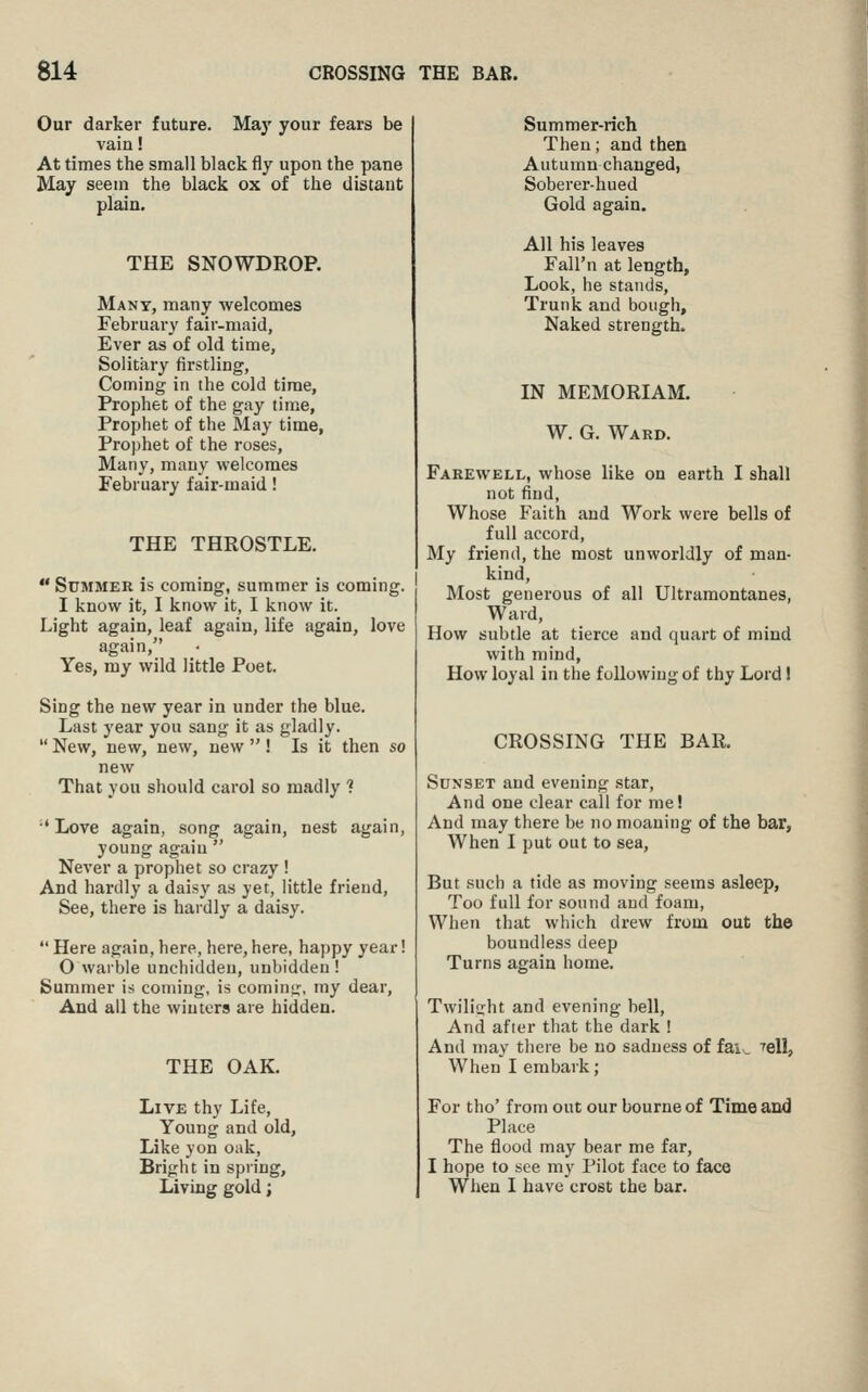 Our darker future. Maj' your fears be vain! At times the small black fly upon the pane May seem the black ox of the distant plain. THE SNOWDROP. Many, many welcomes February fair-maid, Ever as of old time, Solitary firstling, Coming in the cold time, Prophet of the gay time, Prophet of the May time, Prophet of the roses. Many, many welcomes February fair-maid! THE THROSTLE.  Summer is coming, summer is coming. I know it, I know it, I know it. Light again, leaf again, life again, love again, Yes, my wild little Poet. Sing the new year in under the blue. Last year you sang it as gladly.  New, new, new, new  ! Is it then so new That you should carol so madly ? Love again, song again, nest again, young again  Never a prophet so crazy ! And hardly a daisy as yet, little friend, See, there is hardly a daisy.  Here again, here, here, here, happy year! O warble unchiddeu, unbidden ! Summer is coming, is coming, my dear, And all the winters are hidden. THE OAK. Live thy Life, Young and old. Like yon oak, Bright in spring. Living gold; Summer-rich Then; and then Autumn changed, Soberer-hued Gold again. All his leaves Fall'n at length, Look, he stands. Trunk and bough. Naked strength. IN MEMORIAM. W. G. Ward. Farewell, whose like on earth I shall not find. Whose Faith and Work were bells of full accord. My friend, the most unworldly of man- kind. Most generous of all Ultramontanes, Ward, How subtle at tierce and quart of mind with mind. How loyal in the following of thy Lord! CROSSING THE BAR. Sdnset and evening star, And one clear call for me! And may there be no moaning of the bar, When I put out to sea, But such a tide as moving seems asleep, Too full for sound and foam. When that which drew from out the boundless deep Turns again home. Twilitrht and evening bell. And after that the dark ! And may there be no sadness of fai. When I embark; relL For tho' from out our bourne of Time and Place The flood may bear me far, I hope to see my Pilot face to face When I have crost the bar.