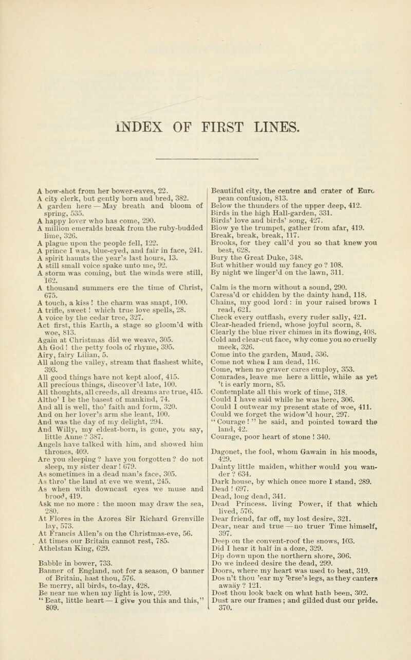 INDEX OF FIRST LINES. A bow-shot from her bower-eaves, 22. A city clerk, but gently born aud bred, 382. A garden here — May breath and bloom of spring, 535. A happy lover who has come, 290. A million emeralds break from the ruby-budded lime, 320. A plague upon the people fell, 122. A prince I was, blue-eyed, and fair in face, 241. A spirit haunts the year's last hours, 13. A still small voice spake unto me, 92. A storm was coming, but the winds were still, 102. A thousand summers ere the time of Christ, 675. A touch, a kiss ! the charm was suapt, 100. A trifle, sweet! which true love spells, 28. A voice by the cedar tree, 327. Act first, this Earth, a stage so gloom'd with woe, 813. Again at Christmas did we weave, 305. Ah God ! the petty fools of rhyme, 395. Airy, fairy Lilian, 5. All along the vaUey, stream that flashest white, 393. All good things have not kept aloof, 415. All precious things, discover'd late, 100. All tlioughts, all creeds, all dreams are true, 415. Altho' I be tiie basest of mankind, 74. And all is well, tho' faith aud form, 320. And on her lover's arm she leant, 100. And was the day of my delight, 294. And Willy, my eldest-born, is gone, you say, little Anne ? 387. Angels have talked with him, and showed him thrones, 409. Are you sleeping ? have you forgotten ? do not sleep, my sister dear! 079. As sometimes in a dead man's face, 305. As thro' the land at eve we went, 245. As when with downcast eyes we muse and brood, 419. Ask me no more : the moon may draw the sea, 280. At Flores in the Azores Sir Richard GrenviUe lay, 573. At Francis Allen's on the Christmas-eve, 56. At times our Britain cannot rest, 785. ' Athelstan King, 629. Babble in bower, 733. Banner of England, not for a season, O banner of Britain, hast thou, 576. Be merry, all birds, to-day, 428. Be near me when my light is low, 299. Beat, little heart — I give you this aud this, Beautiful city, the centre and crater of Eurc pean confusion, 813. Below the thunders of the upper deep, 412. Birds in the high Hall-garden, 331. Birds' love and birds' song, 427. Blow ye tlie trumpet, gather from afar, 419. Break, break, break, 117. Brooks, for they call'd you so that knew you best, 028. Bury the Great Duke, 348. But whither would my fancy go ? 108. By night we linger'd on tlie lawn, 311. Calm is the morn without a sound, 290. Caress'd or chidden by the dainty hand, 118. Chains, my good lord: in your raised brows 1 read, 621. Check every outflash, every ruder sally, 421. Clear-headed friend, whose joyful scorn, 8. Clearly the blue river chimes in its flowing, 408. Cold aud clear-cut face, why come you so cruelly meek, 326. Come into the garden, Maud, 330. Come not when I am dead, 116. Come, when no graver cares employ, 353. Comrades, leave me here a little, while as yet 't is early morn, 85. Contemplate all tliis work of time, 318, Could I have said while he was here, 306. Could I outwear my present state of woe, 411. Could we forget the widow'd hour, 297.  Courage!  he said, and pointed toward the land, 42. Courage, poor heart of stone ! 340. Dagonet, the fool, whom Gawain in his moods, 429. Dainty little maiden, whither would you wan- der ? 634. Dark house, by which once more 1 stand, 289. Dead ! 697. Dead, long dead, 341. Dead Princess, living Power, if that which lived, 576. Dear friend, far off, my lost desire, 321. Dear, near and true—no truer Time himself, 397. Deep on the convent-roof the snows, 103. Did I liear it half in a doze, 329. Dip down upon the northern shore, 306. Do we indeed desire the dead, 299. Doors, where my heart was used to beat, 319. Dos n't thou 'ear my 'ferse's legs, as they canters awaay ? 121. Dost thou look back on what hath been. -302. Dust are our frames; and gilded dust our pride. 370.
