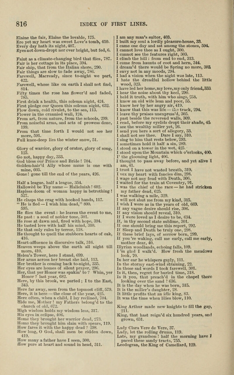 Elaine the fair, Elaine the lovable, 175. Ere yet my heart was sweet Love's tomb, 410. Every day hath its night, 407. Byes not down-dropt nor over bright, but fed, 6. Faint as a climate-changing bird that flies, 787. Fair is her cottage in its place, 394. Fair sliip, that from the Italian shore, 290. Fair things are slow to fade away, 7SG. Farewell, Macready, since to-night we part, 422. Farewell, whose like on earth I shall not find, 814. Fifty times the rose has flower'd and faded, 785. First drink a health, this solemn night, 424. First pledge our Queen this .solemn night, 032. Flow down, cold rivulet, to tlie sea, 113. Flower in tlie crannied wall, 124. From art, from nature, from tlie schools, 299. From noiseful arms, and acts of prowess done, 199. From that time forth I would not see her more, 591. Full knee-deep lies the winter snow, 51. Glory of warrior, glory of orator, glory of song, 123. Go not, happy day, 333. God bless our Priuce and Bride ! 704. Golden-hair'd Ally whose name is one with mine, 603. Gone! gone till the end of the years, 426. Half a league, half a league, 354. Hallowed be Thy name — Halleluiah ! 002. Hapless doom of woman happy in betrothing ! 527. He clasps the crag with hooked hands, 117.  He is fled — I wish him dead, 800. 595. He flies the event: he leaves the event to me, He past: a soul of nobler tone, 301. He rose at dawn and, fired with hope, 394. He tasted love witli half his uiind, 310. He that only rules by terror, 118. He thought to quell the stubborn hearts of oak, 416. Heart-afiluence in discursive talk, 31G. Heaven weeps above the earth all night till morn, 410. Helen's Tower, here I stand, 099. Her arms across her breast she laid, 11.3. Her brother is coming back to-uiglit, 335. Her eyes are homes of silent prayer, 296. Her, that yer Honor was spakin' to ? Whin, yer Honor ? last year, 682. Here, by this brook, we parted ; I to the East, 343. Here far away, seen from the topmost cliff, 579. Here, it is here —the close of tlie year, 425. Here often, wlien a child, I lay reclined, 704. Hide me, Motlier ! my Fathers l)elong\l to the church of old, 672. High wisdom holds my wisdom less, 317. His eyes in eclipse, 406. Home tliey brought her warrior dead, 273. Home they brought him slam vvitli spears, 119. How fares it witli the liappy dead '! 298. How long, O God, shall men be ridden down, 419. How many a father have I seen, 300. flow pure at heart and sound in head, 311. am any man's suitor, 403. built my soul a lordly pleasure-house, 33, came one day and sat among the stones, 594. cannot love tliee as I ought, 300. cannot see the features right, 303. climb the hill: from end to end, 313. come from haunts of coot and hern, 344. dream'd there would be Spring no more, 303i envy not in any moods, 294. had a vision when the night was late, 113. hate the dreadful hollow behind the little wood, 323. have led her home,my love, my only friend,333 hear the noise about tliy keel, 290. held it truth, with him who sings, 2S8. knew an old wife lean and poor, 55. know her by her angry air, 419. know that this was life — th? track, 294. leave thy praises unexpress'd, 305. past beside the reverend walls, 309. read, before my eyelids dropt their shade, 4S see the wealthy miller yet, 26. send you here a sort of allegory, 33. shall not see thee. Dare I say, 310. sing to him tliat rests below, 293. sometimes hold it half a sin, 289. stood on a towor in the wet, 425 stood upon the Mountain which o'erlooks, 400. ' the glooming light, 406. thouglit to pass away before, and yet alive I am, 41. trust I have not wasted breath, 319. vex my heart with fancies dim, 298. wage not any feud with Death, 306. waited for the train at Coventry, 91. was tlie cliief of the race — he had stricken my fatlier dead, 625. was walking a mile, 329. will not shut me from my kind, 315. wish I were as in the years of old, C69. f any vague desire should rise, 306. f any vision .should reveal, 310. f I were loved as I desire to be, 634. f, in thy second state sublime, 301. f one should bring me this report, 292. f Sleep and Death be truly one, 298. f these brief lays, of sorrow born, 299. f you 're waking, call me early, call me early, mother dear, 40. llyrian woodlands, echoing falls, 109. 'm glad I walk'd. How fresh the meadows look, 70. n her ear he whispers gayly. 111. n the stormy east-wind straining, 22. n those sad words I took farewell, 301. s it, then, regret for buried time, 318. s it you, that preach'd in the chapel there looking over the sand ? 636. t is the day when he was born, 315. t is the miller's daughter, 28. t little profits that an idle king, 83. t was the time when lilies blow, 110. King Arthur made new knights to fill the gap, 211. King, that hast reign'd six hundred years, and grown, 631. Lady Clara Vere de Vere, 37. Lady, let the rolling drums, 119. Late, my grandson ! half the morning have J paced these sandy tracts, 755. Leodogran, the King of Cameliard, 129. I J
