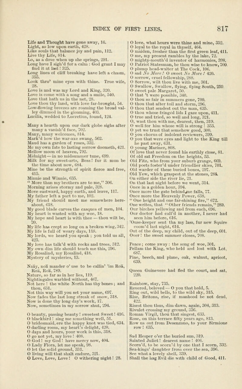 Life and Thought have gone awaj', 16. Light, so low upon earth, 428. Like souLs that balance joy aud pain, 112. Live thy Life, 814. Lo, as a dove when up she springs, 291. Long have I sigh'd for a calm : God grant I may find it at last! 325. Long lines of cliti breaking have left a chasm, 355. Look thro' mine eyes with thine. True wife, 28. Love is and was my Ijord and King, 320. Love is come with a song and a smile, 540. Love tliat hath us in the net, 28. Love tliou tliy laud, with love far-bronght, 54. Low-flowing breezes are roaming the broad val- ley dininicil in the gloaming, 403. Lucilia, wedded to Lucretius, found, 124. Many a hearth upon our dark globe sighs after many a vanisli'd face, 702. Many, many welcomes, 814. Mark'd how tlie war-axe swang, 562. Maud has a garden of roses, 332. Me my own fate to lasting sorrow doometh, 421. Mellow moon of heaven, 792. Miduiglit — in no juidsummer tune, 699. Milk for my sweet-arts, Bess! fur it mun be the time about now, GS4. Mine be the strength of spirit fierce and free, 415. Minnie and Winnie, 635. More than my brothers are to me, 306. Morning arises stormy and pale, 328. Move eastward, happy earth, and leave, 117. My father left a part to me, 102. My friend should meet me somewhere here- about, 618. My good blade carves the casques of men, 104. My lieart is wasted with my woe, 18. My hope and heart is with thee — thou wilt be, 20. My life has crept so long on a broken wing, 342. My life is fuU of weary days, IIS. My lords, we heard you speak ; you told us all, 423. My love has talk'd with rocks and trees, 312. My own dim life should teach me this, 290. My Rosalind, my Rosalind, 418. Mystery of mysteries, 13. Naay, noS mander o' use to be callin' Mm Roa, Roa, Roa, 789. Nature, so far as in her lies, 119. Niglitingales warbled without, 407. Not here ! the white North has thy bones ; and thou, 631. Not this way will you set your name, 697. Now fades the last long streak of snow, 318. Now is done thy long day's work, 17. Now, sometimes in my sorrow shut, 294. O beauty, passing beauty ! sweetest Sweet! 416. O blackbird ! sing me something well, 51. O bridesmaid, ere the happy knot was tied, 634. O darling room, my heart's delight, 420. O days and hours, your work is this, 318. O go not yet, my love ! 408. O God ! my God ! have mercy now, 404. O Lady Flora, let me speak, 98. O let the solid ground, 331. O living will that shalt endure, 321. O Love, Love, Love ! O withering night! 28. O love, what hours were thine and mine, 352. O loyal to the royal in thyself, 464. O maiden, fresher than the first green leaf, 411. O me, my present rambles by the lake, 72. O mighty-mouth'd inventor of harmonies, 398. O Patriot Statesman, be thou wise to know, 700 O plump head-waiter at The Cock, 106. 0 sad No More ! O sweet Ao More 1 420. O sorrow, cruel fellowship, 288. O Sorrow, wilt thou live with me, 301. O Swallow, Swallow, flying, flying South, 259, O sweet pale Margaret, 50. O that 't were possible, 340. O thou so fair in summers gone, 700. O thou that after toil and storm, 296. O thou that sendest out the man, 635. O thou whose fringed lids I gaze upon, 411. O true and tried, so well and long, 321. O, wast thou with me, dearest, then, 319. O well for him whose will is strong ! 353. O yet we trust tliat somehow good, 300. O you chorus of indolent reviewers, 399. O you that were eyes and light to the Bang till he past away, 631. O yoimg Mariner, 808. Of love that never found his earthly close, 81. Of old sat Freedom on the heights, 53. Old Fitz, who from your suburb grange, 669. Old poets foster'd under friendlier skies, 701. Old warder of these buried bones, 297. Old Yew, which graspest at the stones, 288. On either side the river lie, 21. On that last niglit before we went, 314. Once in a golden hour, 394. Once more tlie gate behind jiie falls, 77. Once more tlie Heavenly Power, 038. One height and one far-shining fire, 072. One writes, that Other friends remain, 283. Our birches yellowing and from each, 696. Our doctor had call'd in another, I never had seen him before, 616. 'Ouse-keeper sent tha my lass, fur new Squire coom'd last niglit, 614. Out of the deep, my child, out of the deep, 601. Over ! the sweet summer closes, 708. Peace; come away : the song of woe, 301. Pellam the King, who held and lost with Lot. 687. Pine, beech, and plane, oak, walnut, apricot, 639. Queen Guinevere had fled the court, and sat, 220. Rainbow, stay, 735. Revered, beloved — O you that hold, 5. Ring out, wild bells, to the wild sky, 315. Rise, Britons, rise, if manhood be not dead, 422. Risest thou thus, dim dawn, again, 304, 313. Riviilet crossing my ground, 330. Roman Virgil, thou that siugest, 633. Rose, on this terrace fifty years ago, 813. Row us out from Desenzano, to your Sirmione row! 635. Sad Hesper o'er the buried sun, 319. Sainted Juliet! dearest name ! 406. Scorn'd, to be sconi'd by one that I scorn, 332. Sea-kings' daughter from over the sea, 396. See what a lovely shell. .339. Shall the hag Evil die with child of Good, 411.