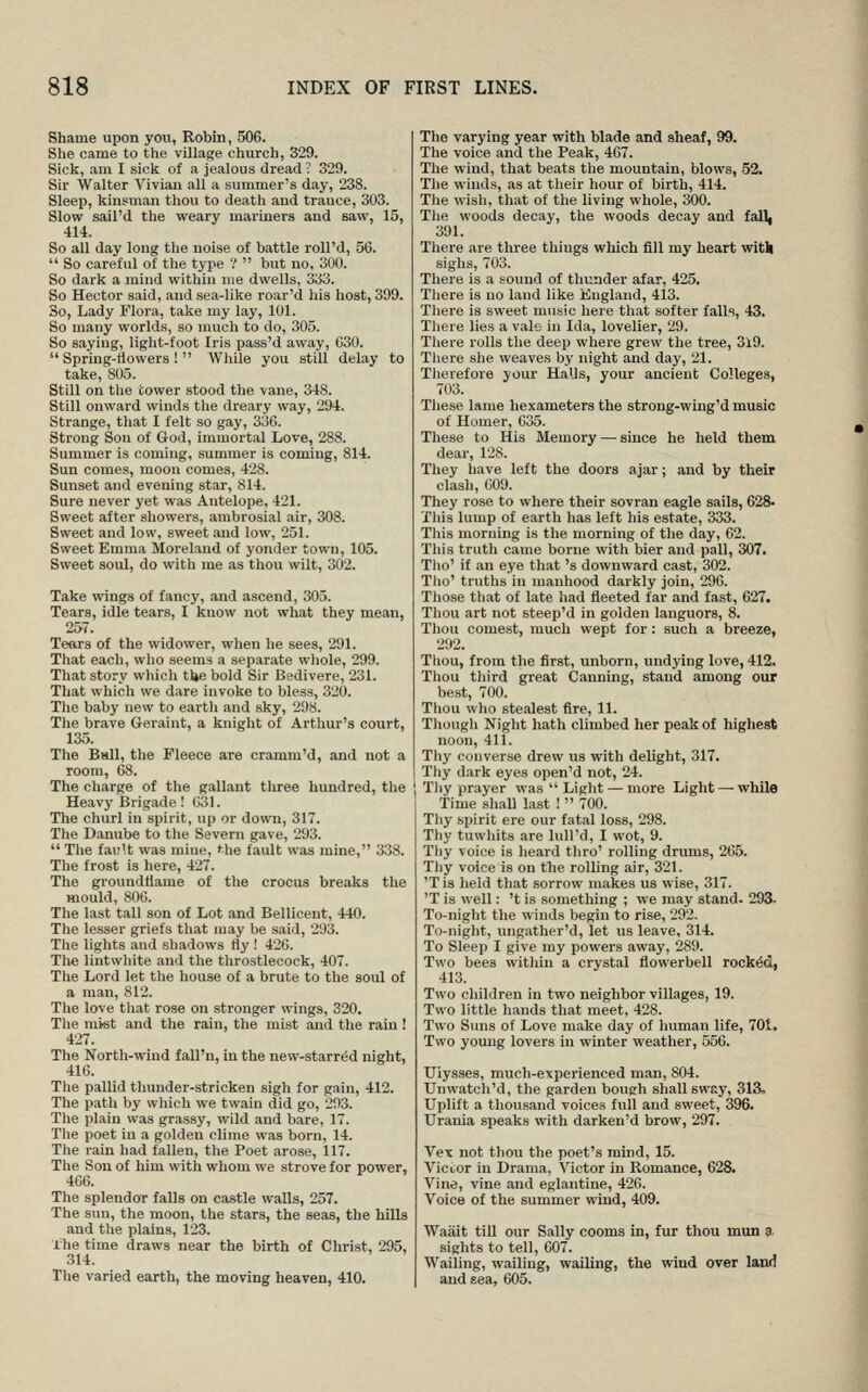 Shame upon you, Robin, 506. She came to the village church, 329. Sick, am I sicli of a jealous dread ? 329. Sir Walter Vivian all a summer's day, 238. Sleep, kinsman thou to death and trance, 303. Slow sail'd the weary mariners and saw, 15, 414. So all day long tlie noise of battle roU'd, 56. So careful of the type ? but no, 300. So dark a mind within me dwells, 333. So Hector said, and sea-like roar'd his host, 309. So, Lady Flora, take my lay, 101. So many worlds, so much to do, 305. So saying, light-foot Iris pass'd away, G30. Spring-tiovvers ! While you still delay to take, 805. Still on tlie cower stood the vane, 348. Still onward winds the di-eary way, 294. Strange, that I felt so gay, 336. Strong Son of God, immortal Love, 288. Summer is coming, summer is coming, 814. Sun comes, moon comes, 428. Sunset and evening star, 814. Sure never yet was Antelope, 421. Sweet after showers, ambrosial air, 308. Sweet and low, sweet and low, 251. Sweet Emma Moreland of yonder town, 105. Sweet soul, do with me as thou wilt, 302. Take wings of fancy, and ascend, 305. Tears, idle tears, I know not what they mean, 25-7. Tears of the widower, when he sees, 291. That each, who seems a separate whole, 299. That story which ti»e bold Sir Bedivere, 231. That which we dare invoke to bless, 320. The baby new to eartli and sky, 298. The brave Geraint, a knight of Arthur's court, 135. The Ball, the Fleece are cramm'd, and not a room, (38. The charge of tlie gallant three hundred, the Heavy Brigade! 631. The churl in spirit, up or down, 317. The Danube to the Severn gave, 293. The fault was mine, ^he fault was mine, 338. The frost is here, 427. The groundliame of the crocus breaks the mould, 806. The last tall son of Lot and Bellicent, 440. The lesser griefs that may be said, 293. The lights and .^liadows fly ! 426. The lintwhite and the tlirostlecock, 407. The Lord let the house of a brute to the soul of a man, 812. The love tliat rose on stronger wings, 320. Tlie mist and the rain, the mist and the rain ! 427. The Nortli-wind fall'n, in the new-starrtSd night, 416. The pallid thunder-stricken sigh for gain, 412. The path by which we twain did go, 203. The plain was grassy, wild and bare, 17. The poet in a golden clime was born, 14. The rain had fallen, the Poet arose, 117. The Son of him with whom we strove for power, 466. The splendor falls on castle walls, 257. The sun, the moon, the stars, the seas, the hills and the plains, 123. Xhe time draws near the birth of Christ, 295, 314. The varied earth, the moving heaven, 410. The varying year with blade and sheaf, 99. The voice and the Peak, 467. The wind, that beats the mountain, blows, 52. The winds, as at their hour of birth, 414. The wish, that of the living whole, 300. The woods decay, the woods decay and falL 391. There are three things which fill my heart witll sighs, 703. There is a sound of thunder afar, 425. Tliere is no land like England, 413. There is sweet music here that softer falls, 43. There lies a vale in Ida, lovelier, 29. Tliere rolls the deep where grew the tree, 3l9. There she weaves by night and day, 21. Tlierefore your HaUs, your ancient Colleges, 703. These lame hexameters the strong-wing'd music of Homer, 635. These to His Memory — since he held them dear, 128. They have left the doors ajar; and by their clash, 609. They rose to where their sovran eagle sails, 628- This lump of earth has left his estate, 333. This morning is the morning of the day, 62. This truth came borne with bier and pall, 307. Tlio' if an eye that 's downward cast, 302. Tlio' truths in manhood darkly join, 296. Those that of late had fleeted far and fast, 627. Thou art not steep'd in golden languors, 8. Thou comest, much wept for : such a breeze, 292. Thou, from the first, unborn, undying love, 412. Thou third great Canning, stand among our best, 700. Thou who stealest fire, 11. Though Night hath climbed her peak of highest noon, 411. Tliy converse drew us with delight, 317. Thy dark eyes open'd not, 24. Tliy prayer was Light — more Light — while Time shaU last ! 700. Thy spirit ere our fatal loss, 298. Thy tuwhits are luU'd, I wot, 9. Tliy voice is heard thro' rolling drums, 265. Tliy voice is on the rolling air, 321. 'T is held that sorrow makes us wise, 317. 'T is well: 't is something ; we may stand- 293- To-night the winds begin to rise, 292. To-night, ungather'd, let us leave, 314. To Sleep I give my powers away, 289. Two bees within a crystal flowerbell rocked, 413. Two children in two neighbor villages, 19. Two little hands that meet, 428. Two Suns of Love make day of human life, 701, Two young lovers in winter weather, 556. Ulysses, much-experienced man, 804. Unwatch'd, the garden bough shall sway, 313. Uplift a thousand voices full and sweet, 396. Urania speaks with darken'd brow, 297. Vex not thou the poet's mind, 15. Victor in Drama, Victor in Romance, 628. Vine, vine and eglantine, 426. Voice of the summer wind, 409. Waait tiU our Sally cooms in, fur thou mun a. sights to tell, 607. Wailing, wailing, wailing, the wind over land and sea, 605.