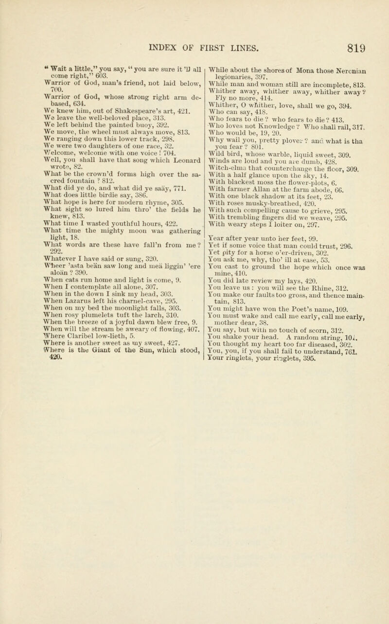 ** Wait a little, you say,  you are sure it 'U all come right, 603. Warrior of (iod, man's friend, not laid below, 700. Warrior of God, wliose strong right arm de- based, 634. We knew him, out of Sliakespeare's art, 4'Jl. Wa leave tlie well-beloved place, 313. We left beliind the painted buoy, 3'J2. We move, the wheel must always move, 813. We ranging down this lower track, 298. We were two daughters of one race, 32. Welcome, welcome with one voice ! 704. Well, you shall have that song which Leonard wrot, 82. What be tlie crown'd forms high over the sa- cred fountain ? 812. What did ye do, and what did ye saiiy, 771. What does little birdie say, 386. What hope is here for modern rhyme, 305. What sight so lured him thro' tlie fields he knew, 813. What time I wasted youthful hours, 422. What time the mighty moon was gathering light, 18. What words are these have fall'n from me ? 292. Whatever I have said or sung, 320. Wlieer 'asta beiin saw long and meii liggiu' 'ere aloan ? 390. When cats run home and liglit is come, 9. When I contemplate all alone, 307. When in the down I sink my head, 303. When Lazarus left his charnel-cave, 295. When on my bed the moonlight falls, 303. When rosy plumelets tuft the larch, 310. When the breeze of a joyful dawn blew free, 9. When will the stream be aweary of flowing, 407. Where Claribel low-lieth, 5. Where is another sweet as my sweet, 427. Where is the Giant of the Sun, which stood, 420. While about the shores of Mona those Neronian legionaries, 397. While man and woman stiU are incomplete, 813. Wliither away, whither away, whither away ? Fly no more, 414. Whither, O wfiitlier, love, shall we go, 394. Who can say, 418. Who fears to die ? who fears to die ? 413. Who loves not Knowledge V Who shall rail, 317 Who would be, 19, 20. Why wail you, pretty plover? and what is tha you fear V 801. Wild bird, whose warble, liquid sweet, 309. Winds are loud and you aie dumb, 428. Witch-elms that counterchauge the floor, 309. With a half glance upon the sky, 14. With blackest moss the flower-plots, 6. With farmer Allan at the farm abode, 6C. With one black sliadow at its feet, 23. With roses musky-breathed, 420. With such compelling cause to grieve, 295. With trembling fingers did we weave, 295. With weary steps I loiter on, 297. Year after year unto her feet, 99. Yet if some voice that man could trust, 296. Yet pity for a horse o'er-driven, 302. You ask me, why, tho' ill at ease, 53. You cast to ground the hope which once was nune, 410. You did late review my lays, 420. You leave us : you will see the Rhine, 312. You make our faults too gross, and thence main- tain, 813. You might have won the Poet's name, 109. You must wake and call me early, call me early, mother dear, 38. You say, but witli no touch of scorn, 312. You shake your head. A random string, IQi. You thought my heart too far diseased, 302. You, you, if you shall fail to understand, 76L Your ringlets, your ri^jglets, 395.