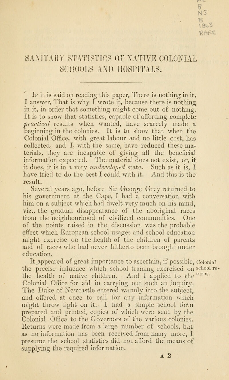 9 MS SANITARY STATISTICS Of NATIVE COLONIAL SCHOOLS AND HOSPITALS. If it is said on reading this paper, Tliere is nothing in it, I answer, That is why 1 wrote it, because there is nothing in it, in order that something might come out of nothing. It is to show that statistics, capable of affording complete practical results when wanted, have scarcely made a beginning in the colonies. It is to show that when the Colonial Office, with great labour and no little cost, has collected, and I, with the same, have reduced these ma- terials, they are incapable of giving all the beneficial information expected. The material does not exist, or, if it does, it is in a very undeoeloped state. Such as it is, 1 have tried to do the best I could with it. And this is the result. Several years ago, before Sir George Grey returned to his government at the Cape, I had a conversation witli him on a subject which had dwelt very much on his mind, viz., the gradual disappearo^nce of the aboriginal races from the neighbourhood of civilized communities. One of the points raised in the discussion was the probable effect which European school usages and school education might exercise on the health of the children of parents and of races who had never hitherto been brought under education. It appeared of great importance to ascertain, if possible. Colonial the precise influence which school training exercised on school re- the health of native children. And 1 applied to the ^'-■^• Colonial Office for aid in carrying out such an inquiry. Tiie Duke of Newcastle entered warmly into the subject, and offered at once to call for any mformation which might throw light on it. I had a simple school form prepared and printed, copies of which were sent by the Colonial OHice to the Governors of the various colonies. Returns vvere made from a large number of schools, bat as no information has been received from many more, I presume the school statistics did not afford the means of supplying the required information. A 2