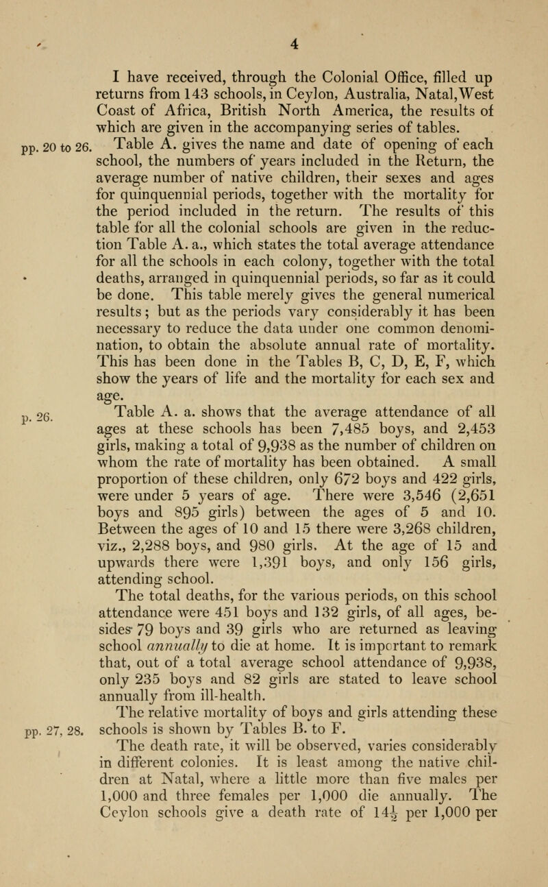 returns from 143 schools, in Ceylon, Australia, Natal,West Coast of Africa, British North America, the results of which are given in the accompanying series of tables, pp. 20 to 26. Table A. gives the name and date of opening of each school, the numbers of years included in the Return, the average number of native children, their sexes and ages for quinquennial periods, together with the mortality for the period included in the return. The results of this table for all the colonial schools are given in the reduc- tion Table A. a., which states the total average attendance for all the schools in each colony, together with the total deaths, arranged in quinquennial periods, so far as it could be done. This table merely gives the general numerical results; but as the periods vary considerably it has been necessary to reduce the data under one common denomi- nation, to obtain the absolute annual rate of mortality. This has been done in the Tables B, C, D, E, F, which show the years of life and the mortalitj^ for each sex and age. 26. Table A. a. shows that the average attendance of all ages at these schools has been 7>485 boys, and 2,453 girls, making a total of 9)938 as the number of children on whom the rate of mortality has been obtained. A small proportion of these children, only 672 boys and 422 girls, were under 5 years of age. There were 3,546 (2,651 boys and 895 girls) between the ages of 5 and 10. Between the ages of 10 and 15 there were 3,268 children, viz., 2,288 boys, and 980 girls. At the age of 15 and upwai'ds there were 1,391 boys, and only 156 girls, attending school. The total deaths, for the various periods, on this school attendance were 451 boys and 132 girls, of all ages, be- sides- 79 boys and 39 girls who are returned as leaving school annually to die at home. It is impc rtant to remark that, out of a total average school attendance of 9)938, only 235 boys and 82 girls are stated to leave school annually from ill-health. The relative mortality of boys and girls attending these pp. 27, 28. schools is shown by Tables B. to F. The death rate, it will be observed, varies considerably in different colonies. It is least among the native chil- dren at Natal, where a little more than five males per 1,000 and three females per 1,000 die annually. The Ceylon schools give a death rate of 14j per 1,000 per