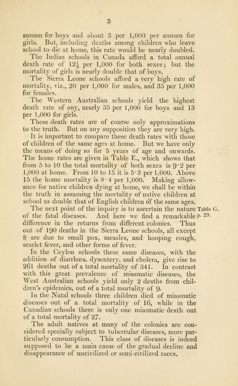 annum for boys and about 3 per 1,000 per annum for girls. But, including deaths among children who leave school to die at home, this rate would be nearly doubled. The Indian schools in Canada afford a total annual death rate of 12^ per 1,000 for both sexes; but the mortality of girls is nearly double that of boys. The Sierra Leone schools afford a very high rate of mortality, viz., 20 per 1,000 for males, and 35 per 1,000 for females. The Western Australian schools yield the highest death rate of any, nearly 35 per 1,000 for boys and 13 per 1,000 for girls. These death rates are of course only approximations to the truth. But on any supposition they are very high. It is important to compare these death rates with those of children of the same ages at home. But we have only the means of doing so for 5 years of age and onwards. The home rates are given in Table E., which shows that from 5 to 10 the total mortality of both sexes is 92 per 1,000 at home. From 10 to 15 it is 5*3 per 1,000. Above 15 the home mortality is 8*4 per 1,000. Making allow- ance for native children dying at home, we shall be within the truth in assuming the mortality of native children at school as double that of English children o'f the same ages. The next point of the inquiry is to ascertain the nature Table G, of the fatal diseases. And here we find a remarkable P- 29- difference in the returns from different colonies. Thus out of 190 deaths in the Sierra Leone schools, all except 8 are due to small pox, measles, and hooping cough, scarlet fever, and other forms of fever. In the Ceylon schools these same diseases, with the addition of diarrhoea, dysentery, and cholera, give rise to 261 deaths out of a total mortality of 341. In contrast with this great prevalence of miasmatic diseases, the West Australian schools yield only 2 deaths from chil- dren's epidemics, out of a total mortality of 9. In the Natal schools three children died of miasmatic diseases out of a total mortality of 16, while in the Canadian schools there is only one miasmatic death out of a total mortality of 27. The adult natives at many of the colonies are con- sidered specially subject to tubercular diseases, more par- ticularly consumption. This class of diseases is indeed supposed to be a main cause of the gradual decline and disappearance of uncivilized or semi-civilized races.