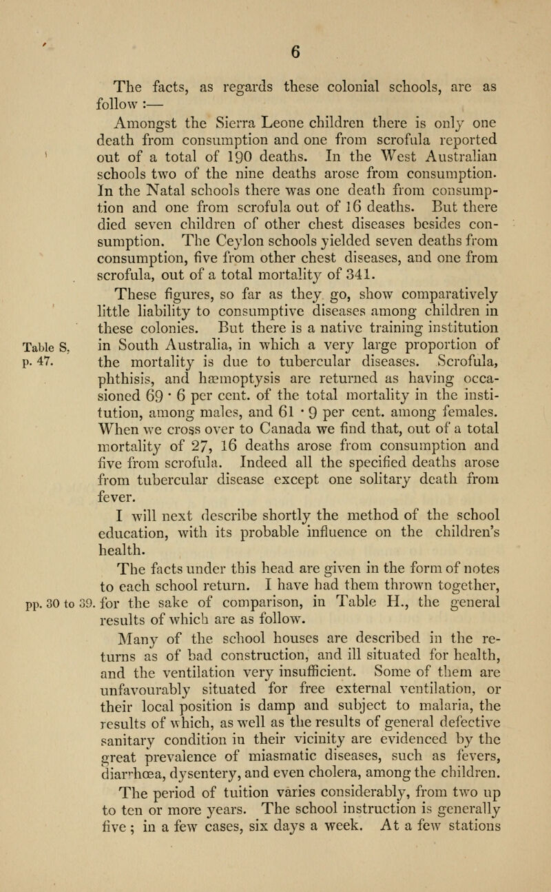 The facts, as regards these colonial schools, are as follow :— Amongst the Sierra Leone children there is only one death from consumption and one from scrofula reported ' out of a total of I90 deaths. In the West Australian schools two of the nine deaths arose from consumption. In the Natal schools there was one death from consump- tion and one from scrofula out of I6 deaths. But there died seven children of other chest diseases besides con- sumption. The Ceylon schools yielded seven deaths from consumption, five from other chest diseases, and one from scrofula, out of a total mortality of 341. These figures, so far as they go, show comparatively little liability to consumptive diseases among children in these colonies. But there is a native training institution Table S, in South Australia, in which a very large proportion of p. 47. the mortality is due to tubercular diseases. Scrofula, phthisis, and haemoptysis are returned as having occa- sioned 69 * 6 per cent, of the total mortality in the insti- tution, among males, and 61 * 9 per cent, among females. When we cross over to Canada we find that, out of a total mortality of 27, I6 deaths arose from consumption and five from scrofula. Indeed all the specified deaths arose from tubercular disease except one solitary death from fever. I will next describe shortly the method of the school education, with its probable influence on the children's health. The facts under this head are given in the form of notes to each school return. I have had them thrown together, pp. 30 to 39. for the sake of comparison, in Table H., the general results of which are as follow. Many of the school houses are described in the re- turns as of bad construction, and ill situated for health, and the ventilation very insufficient. Some of them are unfavourably situated for free external ventilation, or their local position is damp and subject to malaria, the results of which, as w^ell as the results of general defective sanitary condition in their vicinity are evidenced by the great prevalence of miasmatic diseases, such as fevers, diap-hcea, dysentery, and even cholera, among the children. The period of tuition varies considerably, from tw^o up to ten or more years. The school instruction is generally five ; in a few cases, six days a week. At a few stations