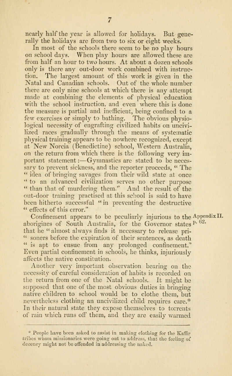 nearly half the year Is allowed for holidays. Bat gene- rally the holidays are from two to six or eight weeks. In most of the schools there seem to be no play hours on school days. When play hours are allowed these are from half an hour to two hours. At about a dozen schools onl}'- is there any out-door work combined with instruc- tion. The largest amount of this work is given in the Natal and Canadian schools. Out of the whole number there are only nine schools at which there is any attempt made at combining the elements of physical education with the school instruction, and even where this is done the measure is partial and inefficient, being confined to a few exercises or simply to bathing. The obvious physio- logical necessity of engrafting civilized habits on uncivi- lized races gradually through the means of systematic physical training appears to be nowhere recognized, except at New Norcia (Benedictine) school, Western Australia, on the return from which there is the following very im- portant statement:—Gymnastics are stated to be neces- sary to prevent sickness, and the reporter proceeds,  The *' idea of bringing savages from their wild state at once  to an advanced civilization serves no other purpose  than that of murdering them. And the result of the out-door training practised at this school is said to have been hitherto successful  in preventing the destructive *' effects of this error. Confinement appears to be peculiarly injurious to the-^PP^^^i^^I- aborigines of South Australia, for the Governor states ^' that he  almost always finds it necessary to release pri- '' soners before the expiration of their sentences, as death  is apt to ensue from any prolonged confinement. Even partial confinement in schools, he thinks, injuriously affects the native constitution. Another very important observation bearing on the necessity of careful consideration of habits is recorded on the return from one of the Natal schools. It might be supposed that one of the most obvious duties in bringing native children to school would be to clothe them, but nevertheless clothing an uncivilized child requires care.* In their natural state they expose themselves to torrents of rain which, runs off them, and they are easily warmed * People have been asked to assist in making clothing for tlie Kaffir tribes wiiom missionaries were going out to address, that the feeling of dccencj might not be offended in addressing the naked.