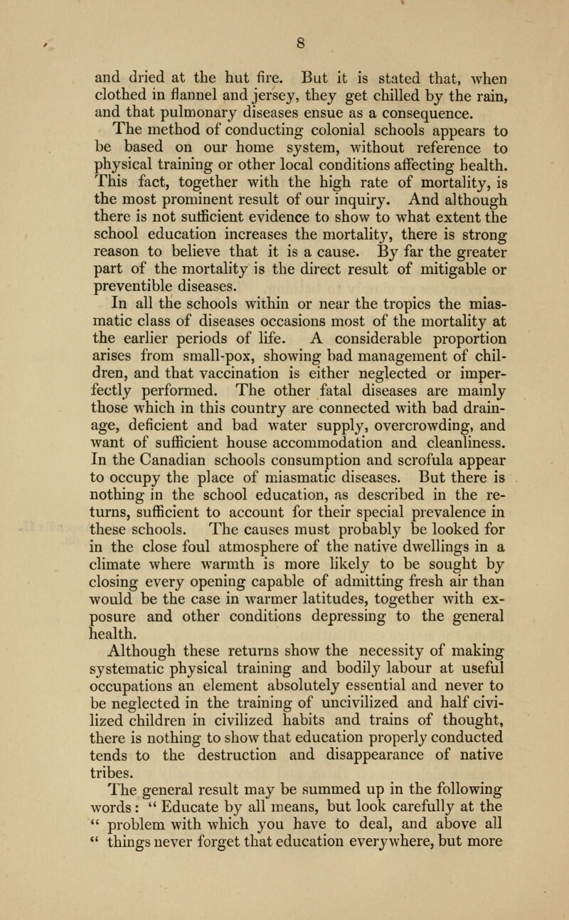 and dried at the hut fire. But it is stated that, when clothed in flannel and jersey, they get chilled by the rain, and that pulmonary diseases ensue as a consequence. The method of conducting colonial schools appears to be based on our home system, without reference to physical training or other local conditions affecting health. This fact, together with the high rate of mortality, is the most prominent result of our inquiry. And although there is not sufficient evidence to show to what extent the school education increases the mortality, there is strong reason to believe that it is a cause. By far the greater part of the mortality is the direct result of mitigable or preventible diseases. In all the schools within or near the tropics the mias- matic class of diseases occasions most of the mortality at the earlier periods of life. A considerable proportion arises from small-pox, showing bad management of chil- dren, and that vaccination is either neglected or imper- fectly performed. The other fatal diseases are mamly those which in this country are connected with bad drain- age, deficient and bad water supply, overcrowding, and want of sufficient house accommodation and cleanliness. In the Canadian schools consumption and scrofula appear to occupy the place of miasmatic diseases. But there is nothing in the school education, as described in the re- turns, sufficient to account for their special prevalence in these schools. The causes must probably be looked for in the close foul atmosphere of the native dwellings in a climate where warmth is more likely to be sought by closing every opening capable of admitting fresh air than would be the case in warmer latitudes, together with ex- posure and other conditions depressing to the general health. Although these returns show the necessity of making systematic physical training and bodily labour at useful occupations an element absolutely essential and never to be neglected in the training of uncivilized and half civi- lized children in civilized habits and trains of thought, there is nothing to show that education properly conducted tends to the destruction and disappearance of native tribes. The general result may be summed up in the following words:  Educate by all means, but look carefully at the  problem with which you have to deal, and above all  things never forget that education everywhere, but more