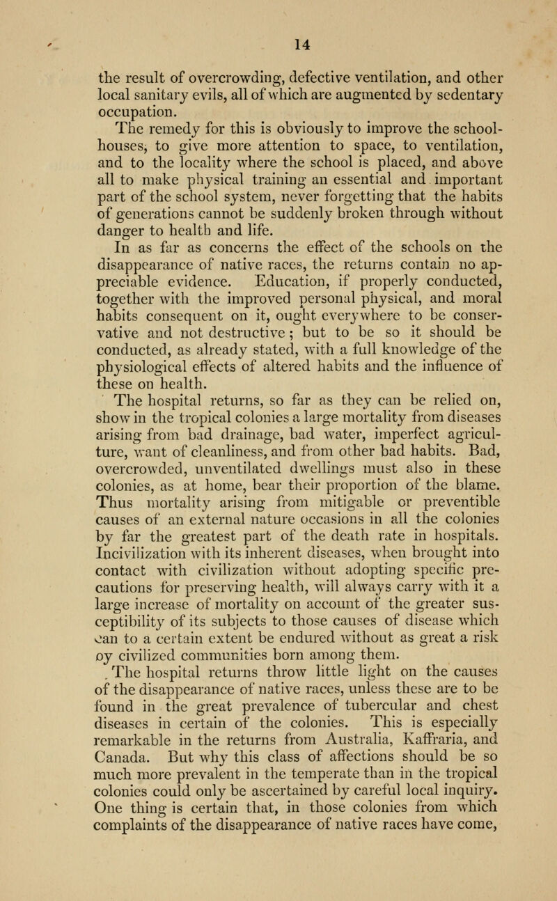 the result of overcrowding, defective ventilation, and other local sanitary evils, all of which are augmented by sedentary occupation. Tlie remedy for this is obviously to improve the school- houses, to give more attention to space, to ventilation, and to the locality where the school is placed, and above all to make physical training an essential and important part of the school system, never forgetting that the habits of generations cannot be suddenly broken through without danger to health and life. In as far as concerns the effect of the schools on the disappearance of native races, the returns contain no ap- preciable evidence. Education, if properly conducted, together with the improved personal physical, and moral habits consequent on it, ought everywhere to be conser- vative and not destructive ; but to be so it should be conducted, as already stated, with a full knowledge of the physiological effects of altered habits and the influence of these on health. The hospital returns, so far as they can be relied on, show in the tropical colonies a large mortality from diseases arising from bad drainage, bad water, imperfect agricul- ture, want of cleanliness, and from other bad habits. Bad, overcrowded, unventilated dwellings must also in these colonies, as at home, bear their proportion of the blame. Thus mortality arising from mitigable or preventible causes of an external nature occasions in all the colonies by far the greatest part of the death rate in hospitals. Inciviiization with its inherent diseases, when brought into contact with civihzation without adopting specific pre- cautions for preserving health, will always carry with it a large increase of mortality on account of the greater sus- ceptibility of its subjects to those causes of disease which oan to a certain extent be endured without as great a risk oy civilized communities born among them. . The hospital returns throw little light on the causes of the disappearance of native races, unless these are to be found in the great prevalence of tubercular and chest diseases in certain of the colonies. This is especially remarkable in the returns from Australia, Kaffraria, and Canada. But why this class of affections should be so much more prevalent in the temperate than in the tropical colonies could only be ascertained by careful local inquiry. One thing is certain that, in those colonies from which complaints of the disappearance of native races have come,