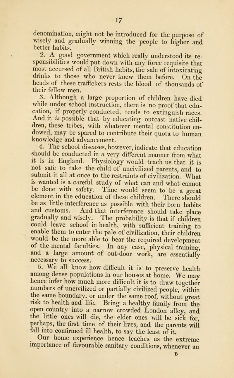 denomination, might not be introduced for the purpose of wisely and gradually winning the people to higher and better habits. 2. A good government which really understood its re- sponsibilities would put down with any force requisite that most accursed of all British habits, the sale of intoxicating drinks to those who never knew them before. On the heads of these traffickers rests the blood of thousands of their fellow men. 3. Although a large proportion of children have died while under school instruction, there is no proof that edu- cation, if properly conducted, tends to extinguish races. And it is- possible that by educating outcast native chil- dren, these tribes, with whatever mental constitution en- dowed, may be spared to contribute their quota to human knowledge and advancement. 4. The school diseases, however, indicate that education should be conducted in a very different manner from what it is in England. Physiology would teach us that it is not safe to take the child of uncivilized parents, and to submit it all at once to the restraints of civilization. What is wanted is a careful study of what can and what cannot be done with safety. Time would seem to be a great element in the education of these children. There should be as little interference as possible with their born habits and customs. And that interference should take place gradually and wisely. The probability is that if children could leave school in health, with sufficient training to enable them to enter the pale of civilization, their children would be the more able to bear the required development of the mental faculties. In any case, physical training, and a large amount of out-door work, are essentially necessary to success. 5. We all know how difficult it is to preserve health among dense populations in our houses at home. We may hence infer how much more difficult it is to draw together numbers of uncivilized or partially civilized people, within the same boundary, or under the same roof^ without great risk to health and life. Bring a healthy family from the open country into a narrow crowded London alley, and the little ones will die, the elder ones will be sick for, perhaps, the first time of their lives, and the parents will fall into confirmed ill health, to say the least of it. Our home experience hence teaches us the extreme importance of favourable sanitary conditions, whenever an