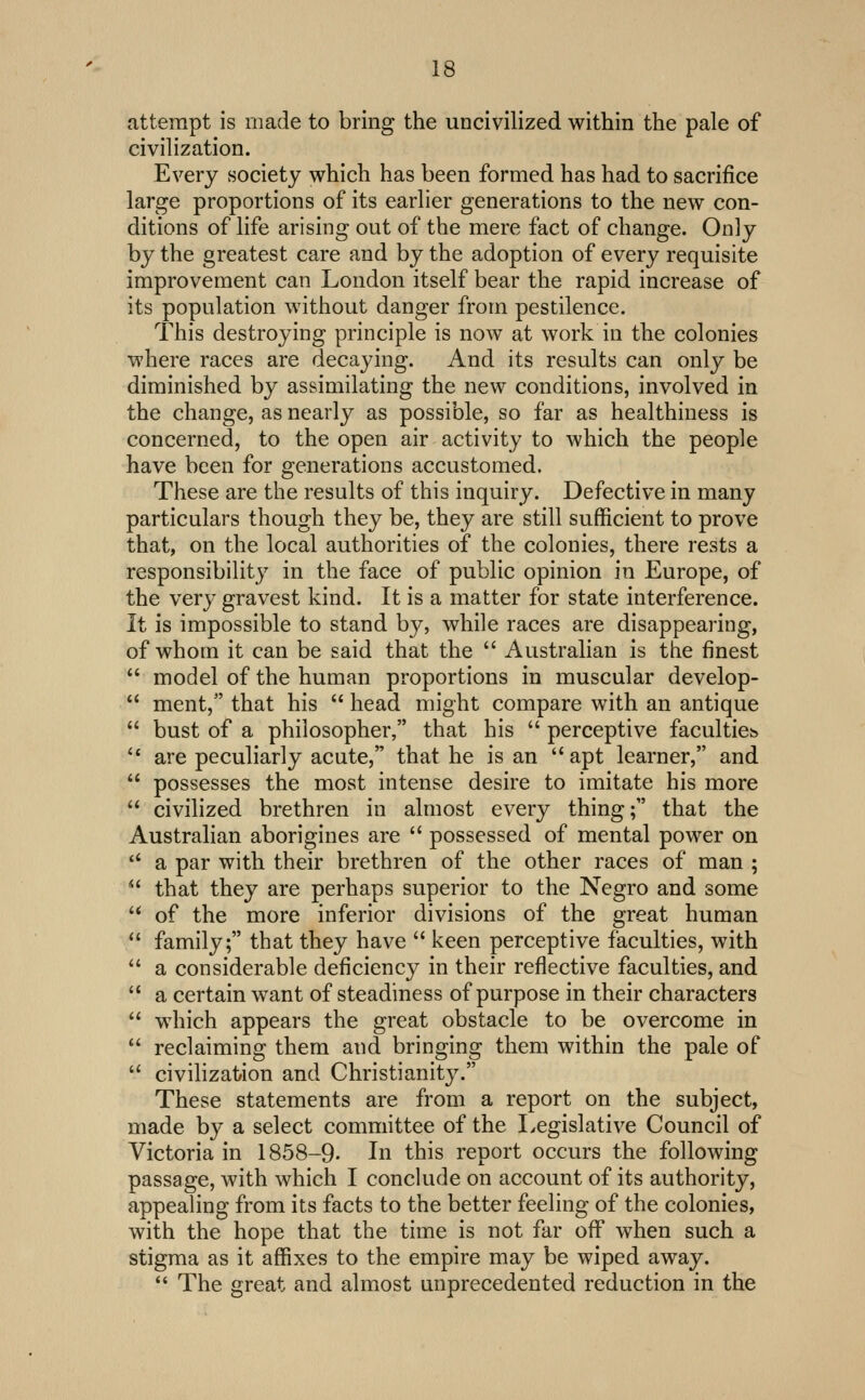 attempt is made to bring the uncivilized within the pale of civilization. Every society which has been formed has had to sacrifice large proportions of its earlier generations to the new con- ditions of life arising out of the mere fact of change. Only by the greatest care and by the adoption of every requisite improvement can London itself bear the rapid increase of its population without danger from pestilence. This destroying principle is now at work in the colonies where races are decaying. And its results can only be diminished by assimilating the new conditions, involved in the change, as nearly as possible, so far as healthiness is concerned, to the open air activity to which the people have been for generations accustomed. These are the results of this inquiry. Defective in many particulars though they be, they are still sufficient to prove that, on the local authorities of the colonies, there rests a responsibility in the face of public opinion in Europe, of the very gravest kind. It is a matter for state interference. It is impossible to stand by, while races are disappearing, of whom it can be said that the  Australian is the finest model of the human proportions in muscular develop- ment, that his  head might compare with an antique bust of a philosopher, that his  perceptive faculties are peculiarly acute, that he is an  apt learner, and possesses the most intense desire to imitate his more civilized brethren in almost every thing; that the Australian aborigines are  possessed of mental power on a par with their brethren of the other races of man ; that they are perhaps superior to the Negro and some of the more inferior divisions of the great human family; that they have  keen perceptive faculties, with a considerable deficiency in their reflective faculties, and a certain want of steadiness of purpose in their characters w^hich appears the great obstacle to be overcome in reclaiming them and bringing them within the pale of civilization and Christianitj^ These statements are from a report on the subject, made by a select committee of the Legislative Council of Victoria in 1858-9. In this report occurs the following passage, with which I conckide on account of its authority, appealing from its facts to the better feeling of the colonies, with the hope that the time is not far off when such a stigma as it affixes to the empire may be wiped away.  The great and almost unprecedented reduction in the