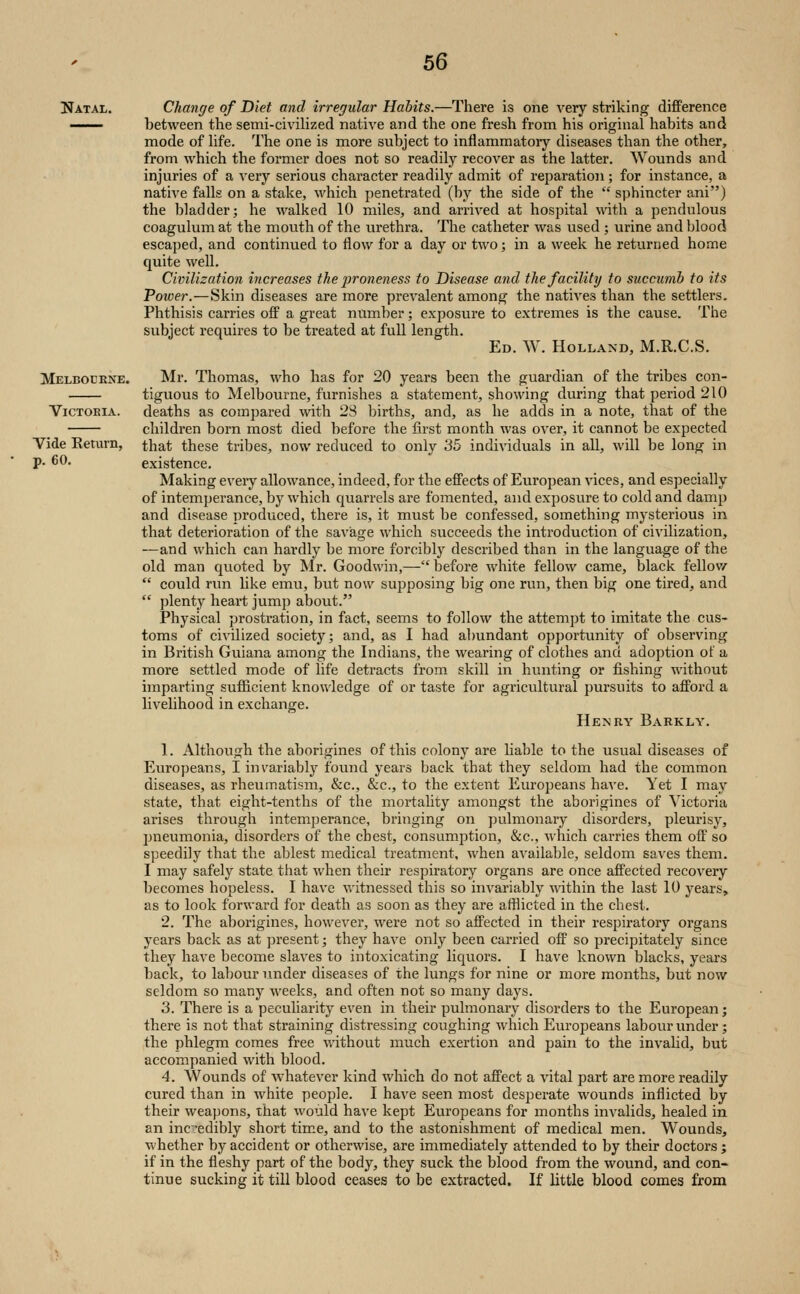 Natal. Melbocene. Victoria. Vide Eeturn, p. 60. Change of Diet and irregular Habits.—There is one very strilving difference between the semi-civiHzed native and the one fresh from his original habits and mode of hfe. The one is more subject to inflammatory diseases than the other, from which the former does not so readily recover as the latter. Wounds and injuries of a very serious character readily admit of reparation; for instance, a native falls on a stake, which penetrated (by the side of the  sphincter ani) the bladder; he walked 10 miles, and ari'ived at hospital with a pendulous coagulum at the mouth of the urethra. The catheter was used ; urine and blood escaped, and continued to flow for a day or two; in a week he returned home quite well. Civilization increases the proneness to Disease and the facility to succumb to its Tower.—Skin diseases are more prevalent among the natives than the settlers. Phthisis carries off a great number; exposure to extremes is the cause. The subject requires to be ti'eated at full length. Ed. W. Holland, M.R.C.S. Mr. Thomas, who has for 20 years been the guardian of the tribes con- tiguous to Melbourne, furnishes a statement, showing during that period 210 deaths as compared with 28 births, and, as he adds in a note, that of the children born most died before the first month was over, it cannot be expected that these tribes, now reduced to only 35 individuals in all, will be long in existence. Making eveiy allowance, indeed, for the effects of European vices, and especially of intemperance, by which quarrels are fomented, and exposure to cold and damp and disease produced, there is, it must be confessed, something mysterious in that deterioration of the saviage which succeeds the introduction of civilization, —and which can hardly be more forcibly described than in the language of the old man quoted by Mr. Goodwin,— before white fellow came, black fellov/  could run hke emu, bvit now supposing big one run, then big one tired, and  plenty heart jump about. Physical prostration, in fact, seems to follow the attempt to imitate the cus- toms of civilized society; and, as I had abundant opportunity of observing in British Guiana among the Indians, the wearing of clothes and adoption of a more settled mode of life detracts from skill in hunting or fishing without imparting sufficient knowledge of or taste for agricultural pursuits to afford a livelihood in exchange. Henry Barkly. 1. Although the aborigines of this colonj^ are liable to the usual diseases of Europeans, I invariably found years back that they seldom had the common diseases, as rheumatism, &c., &c., to the extent Europeans have. Yet I may state, that eight-tenths of the mortality amongst the aborigines of Victoria arises through intemperance, bringing on pulmonary disorders, pleurisy, jmeumonia, disorders of the chest, consumption, &c., which carries them oft' so speedily that the ablest medical treatment, when available, seldom saves them. I may safely state that when their respiratory organs are once affected recovery becomes hopeless. I have witnessed this so invariably mthin the last 10 years, as to look forward for death as soon as they are afflicted in the chest. 2. The aborigines, however, were not so affected in their respiratory organs years back as at present; they have only been carried off so precipitately since they have become slaves to intoxicating liquors. I have known blacks, years back, to labour under diseases of the lungs for nine or more months, but now seldom so many weeks, and often not so many days. 3. There is a peculiarity even in their pulmonary disorders to the European; there is not that straining distressing coughing which Europeans labour under; the phlegm comes free without much exertion and pain to the invalid, but accompanied with blood. 4. Wounds of whatever kind which do not affect a vital part are more readily cured than in white people. I have seen most desperate wounds inflicted by their weapons, that would have kept Europeans for months invalids, healed in an incedibly short tim.e, and to the astonishment of medical men. Wounds, whether by accident or otherwise, are immediately attended to by their doctors ; if in the fleshy part of the body, they suck the blood from the wound, and con- tinue sucking it till blood ceases to be extracted. If little blood comes from