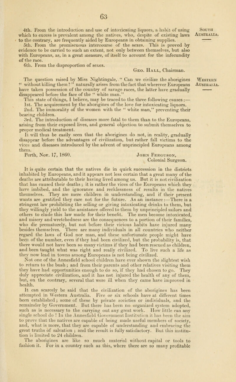 4th. From the introduction and use of intoxicating hquors, a habit of using which to excess is prevalent among the natives, who, despite of existing laws to the contrary, are frequently aided by Europeans in obtaining supplies. 5th. From the promiscuous intercourse of the sexes. This is proved by evidence to be carried to such an extent, not only between themselves, but also with Europeans, as, in a great measure, of itself to account for the infecundity of the race. 6th. From the disproportion of sexes. Geo. Hall, Chairman. The question raised by Miss Nightingale,  Can we civilize the aborigines  without killing them ?  naturally arises from the fact that wherever Europeans have taken possession of the country of savage races, the latter have gradually disappeared before the face of the  white man. This state of things, I believe, may be traced to the three following causes:— 1 St. The acquirement by the aborigines of the love for intoxicating liquors. 2nd. The immorality of the women with the  white man, preventing their bearing children. 3rd. The introduction of diseases more fatal to them than to the Europeans, arising from their exposed lives, and general objection to submit themselves to proper medical treatment. It will thus be easily seen that the aborigines do not, in reality, gradually disappear before the advantages of civilization, but rather fall victims to the vices and diseases introduced by the advent of unpi'incipled Europeans among them. Perth, Nov. 17, I860. John Ferguson, Colonial Surgeon. It is quite certain that the natives die in quick succession in the districts inhabited by Europeans, and it appears not less certain that a great many of the deaths are attributable to their having lived among us. But it is not civilization that has caused their deaths ; it is rather the vices of the Europeans which they have imbibed, and the ignorance and recklessness of results in the natives themselves. They are mere children in understanding, and if their present wants are gratified they care not for the future. As an instance:—There is a stringent law prohibiting the selling or giving intoxicating drinks to them, but they willingly yield to the assistance offered to them by unprincipled sailors and others to elude this law made for their benefit. The men become intoxicated, and misery and wretchedness are the consequences to a portion of their famihes, who die prematurely, but not before their vicious habits have injured many besides themselves. There are many individuals in all countries who neither regard the laws of God nor man, and these unfortunate people might have beer of the number, even if they had been civilized, but the probability is, that there would not have been so many victims if they had been rescued as children, and been taught what was right and really civilized. To live such a life as they now lead in towns among Europeans is not being civilized. Not one of the Annesfield school children have ever shown the slightest wish to return to the bush ; and from their parents and other relatives visiting them they have had opportunities enough to do so, if they had chosen to go. They duly appreciate civilization, and it has not injured the health of any of them, but, on the contrary, several that were iU when they came have improved in health. It can scarcely be said that the civilization of the aborigines has been attempted in Western Australia. Five or six schools have at different times been established; some of these by private societies or individuals, and the remainder by Government. But there has been no organized system adopted, such as is necessary to the carrying out any great work. How little can any single school do ! In the Annesfield Government Institution it has been the aim to prove that the natives are capable of being made useful members of society, and, what is more, that they are capable of understanding and embracing the great truths of salvation ; and the result is fully satisfactory. But this institu- tion is limited to 24 children. The aborigines are like so much material without capital or tools to fashion it. For in a country such as this, where there are so many profitable South Australia. Western austeaj.ia.