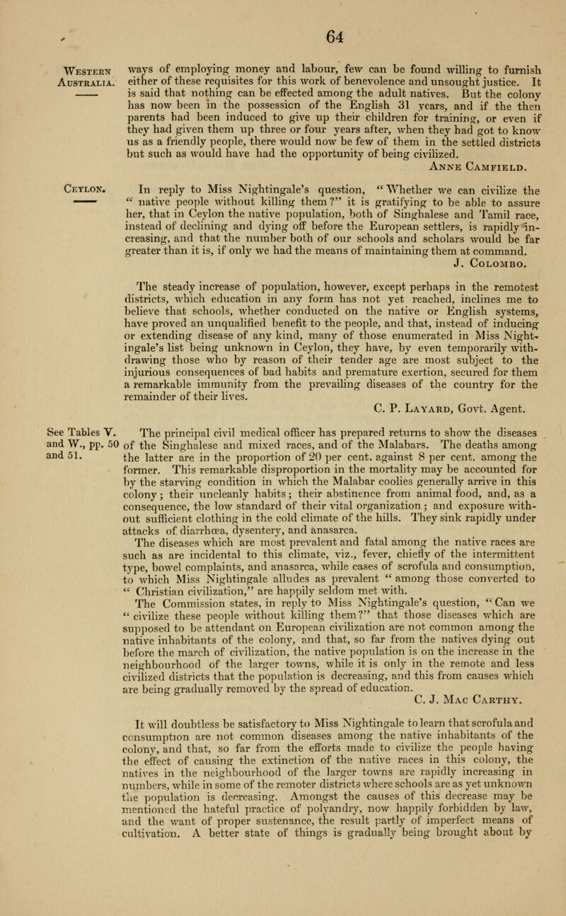 Western ways of employing money and labour, few can be found willing to furnish Australia, either of these requisites for this work of benevolence and unsought justice. It is said that nothing can be efiPected among the adult natives. But the colony has now been in the possession of the English 31 years, and if the then parents had been induced to give up their children for traininof, or even if they had given them up three or four years after, when they had got to know us as a friendly people, there would now be few of them in the settled districts but such as would have had the opportunity of being civilized. Anne Camfield. Ceylon'. In reply to Miss Nightingale's question, Whether we can civilize the ——  native people without killing them ? it is gratifying to be able to assure her, that in Ceylon the native population, both of Singhalese and Tamil race, instead of declining and dying off before the European settlers, is rapidly in- creasing, and that the number both of our schools and scholars would be far greater than it is, if only we had the means of maintaining them at command. J. Colombo. The steady increase of population, however, except perhaps in the remotest districts, which edvication in any form has not yet reached, inclines me to believe that schools, whether conducted on the native or English systems, have proved an unqualified benefit to the people, and that, instead of inducing or extending disease of any kind, many of those enumerated in Miss Night- ingale's list being unknown in Ceylon, they have, by even temporarily with- drawing those who by reason of their tender age are most subject to the injurious consequences of bad habits and premature exertion, secured for them a remarkable immunity from the prevailing diseases of the country for the remainder of their lives. C. P. Layard, Govt. Agent. See Tables V. The princijml civil medical officer has prepared returns to show the diseases and W., pp. 50 of the Singhalese and mixed races, and of the Malabars. The deaths among the latter are in the proportion of 20 per cent, against 8 per cent, among the former. This remarkable disproportion in the mortality may be accounted for by the starving condition in which the Malabar coolies generally arrive in this colony; their uncleanly habits; their abstinence from animal food, and, as a consequence, the low standard of their vital organization ; and exposure with- out sufficient clothing in the cold climate of the hills. They sink rapidly under attacks of diarrhcea, dysentery, and anasarca. The diseases which are most prevalent and fatal among the native races are such as are incidental to this climate, viz., fever, chiefly of the intermittent type, bowel complaints, and anasarca, while cases of scrofula and consumption, to which Miss Nightingale alludes as prevalent  among those converted to  Christian civilization, are happily seldom met with. The Commission states, in rejjly to Miss Nightingale's question,  Can we  civilize these people without killing them? that those diseases which are supposed to be attendant on European civilization are not common among the native inhabitants of the colony, and that, so far from the natives dying out before the march of civilization, the native population is on the increase in the neighbourhood of the larger towns, while it is only in the remote and less civihzed districts that the population is decreasing, and this from causes which are being gradually removed by the spread of education. C. J. Mac Carthy. It will doubtless be satisfactory to Miss Nightingale to learn that scrofula and consumption are not common diseases among the native inhabitants of the colony, and that, so far from the efforts made to civilize the people having the effect of causing the extinction of the native races in this colony, the natives in the neighbourhood of the larger towns are rapidly increasing in numbers, while in some of the remoter districts where schools are as yet unknown the population is decreasing. Amongst the causes of this decrease may be mentioned the hateful practice of polyandry, now happily forbidden by law, and the want of proper sustenance, the result partly of imperfect means of cultivation. A better state of things is gradually being brought about by and 51.