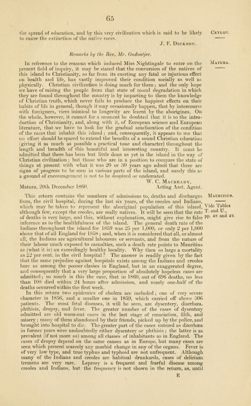 the spread of education, and by this \'eiy c^^'ihzation which is said to be hkely Ceylon. to cause the extinction of the native races. J, F. Dickson. Remarks hy the Rev. Mr. Oiidoafjee. In reference to the reasons which induced Miss Nightingale to enter on the Matura. present field of inquiry, it may be stated that the conversion of the natives of this island to Christianity, so far from its exerting any fatal or injurious effect on health and life, has vastly improved their condition socially as well as physically. Christian civilization is doing much for them; and the only hope we have of raising the people from that state of moral degradation in which they are found throughout the country is by imparting to them the knowledge of Christian truth, which never fails to produce the happiest efFects on their habits of life in general, though it may occasionally happen, that by intercourse with foreigners, vices inimical to longevity are learnt by the aborigines. On the whole, however, it cannot for a moment be doubted that it is to the intro- duction of Christianity, and, along with it, of European science and European Uterature, that we have to look for the gradual amelioration of the condition of the races that inhabit this island ; and, consequently, it appears to me that no effort should be spared to extend the benefits of a sound Christian education (giving it as much as possible a practical tone and character) throughout the length and breadth of this beautiful and interesting country. It must be admitted that there has been but little done as yet in the island in the way of Christian civilization; but those who are in a position to compare the state of things at present with what it M-as 20 or :iO years ago admit that there are signs of progress to be seen in various parts of the island, and surely this as a ground of encouragement is not to be despised ov underrated. W. C. Macready, Matura, 20th December I860. Acting Asst. Agent. This return contains the numbers of admissions to, deaths and discharges Mauritius. from, the civil hospital, during the last six years, of the Creoles and Indians, which may be taken to represent the alioriginal population of this island. Vide Tables although i'ew, except the Creoles, are really natives. It will be seen that the rate ^- ^^^ '-'•' of deaths is vei-y large, and this, mthout explanation, might give rise to false PP' ^ inference as to the healthfulness of the island. The general death rate of the Indians througliout the island for 185!) was 25 per 1,000, or only 2 per 1,000 above that of all England for 1858; and, when it is considered that all, or almost idl, the Indians are agricultural lal)ourers or servants, and from the nature of their labour much exposed to casualties, such a death rate points to Mauritius as (what it is) an exceedingly healthy locality. Why then so large a mortality as 22 per cent, in the civil hospital ? The answer is readily given by the fact that the same prejudice against hospitals exists among the Indians and Creoles here as among the poorer classes in England, but in an exaggerated degree, and consequently that a very large proportion of absolutely hopeless cases are admitted; so much is this the case, that in 1860, out of 6.96 deaths, no less than 108 died within 24 hom-s after admission, and nearly one-half of the deaths occurred within the first week. In this return two epidemics of cholera are inckuled ; one of very severe character in 185(), and a smaller one in 1859, which carried off above 306 patients. The most fatal diseases, it will be seen, are dysentery, diarrhoea, ])hthisis, dropsy, and fever. The greater number of the cases of dysentery admitted are old v/orn-out cases in the last stage of emaciation, filth, and miseiy ; many of them abandoned by their friends, picked up by the police, and brought into hospital to die. The greater part of the cases entered as diarrhoea in former years were undoubtedly either dysentery or phthisis ; the latter is as prevalent (if not more so) among all classes of inhabitants as in England. The cases of dropsy depend on the same causes as in Euroiie, but many cases are seen which present scarcely any morbid change in any of the organs. Fever is of very low type, and true typhus and typhoid are not imfrequent. Although many of the Indians and Creoles are habitual drunkards, cases of delirium tremens are very rare. Leprosy is a frequent and fearful disease among Creoles and Indians, but the frequency is not shown in the return, as, until