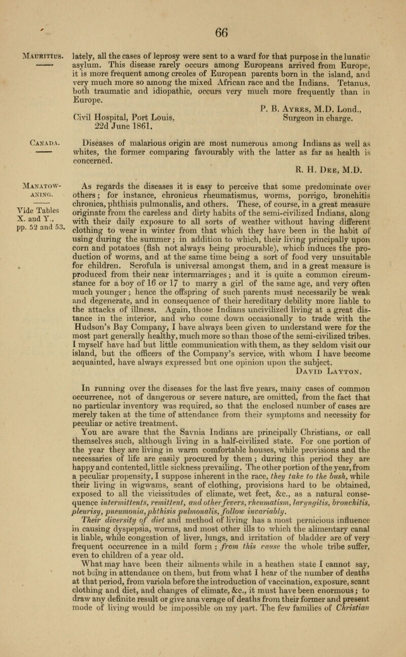 Mauritius. Canada. Manatow- ANING. Vide Tables X. and Y., pp. 52 and 53. lately, all the cases of leprosy were sent to a ward for that purpose in the lunatic asylum. This disease rarely occurs among Europeans arrived from Europe, it is more frequent among Creoles of European parents born in the island, and very much more so among the mixed African race and the Indians. Tetanus, both traumatic and idiopathic, occurs very much more frequently than in Europe. P. B. Ayres, M.D. Lond., Civil Hospital, Port Louis, Surgeon in charge. 22d June 1861. Diseases of malarious origin are most numerous among Indians as well as whites, the former comparing favourably with the latter as far as health is concerned. R. H. Dke, M.D. As regards the diseases it is easy to perceive that some predominate over others; for instance, chronicus rheumatismus, worms, jjorrigo, bronchitis chronica, phthisis pulmonalis, and others. These, of course, in a great measure originate from the careless and dirty habits of the semi-civilized Indians, along with their daily exposure to all sorts of weather without having different clothing to wear in winter from that which they have been in the habit of using during the summer; in addition to which, their living principally upon corn and potatoes (fish not always being procurable), which induces the pro- duction of worms, and at the same time being a sort of food very unsuitable for children. Scrofula is universal amongst them, and in a great measure is produced from their near intermarriages; and it is quite a common circum- stance for a boy of 16 or 17 to marry a girl of the same age, and very often much younger; hence the offspring of such parents must necessarily be weak and degenerate, and in consequence of their hereditary debility more liable to the attacks of illness. Again, those Indians uncivilized living at a great dis- tance in the interior, and who come down occasionally to trade with the Hudson's Bay Company, I have always been given to understand were for the most part generally healthy, much more so than those of the semi-civilized tribes. I myself have had but little communication with them, as they seldom ^dsit our island, but the officers of the Company's service, with whom I have become acquainted, have always expressed but one opinion upon the subject. David Layton, In running over the diseases for the last five j'eai's, many cases of common occurrence, not of dangerous or severe nature, are omitted, from the fact that no particular inventory was required, so that the enclosed number of cases are merely taken at the time of attendance from their symptoms and necessity for peculiar or active treatment. You are aware that the Savnia Indians are principally Christians, or call themselves such, although living in a half-civihzed state. For one portion of the year they are living in warm comfortable houses, while provisions and the necessaries of Ufe are easily procured by them; during this period they are happy and contented, little sickness prevailing. The other portion of the year, from a pecuUar propensity, I suppose inherent in the race, they take to the bush, while their hving in wigwams, scant of clothing, provisions hard to be obtained, exposed to all the vicissitudes of climate, wet feet, &c., as a natural conse- quence intermittents, remittent, and other fevers, rheumatism, laryngitis, bronchitis, pleurisy, pneumonia,phthisis pulmonalis, follow invariably. Their diversity of diet and method of living has a most pernicious influence in causing dyspepsia, worms, and most other ills to which the alimentary canal is liable, while congestion of liver, lungs, and irritation of bladder are of veiy frequent occurrence in a mild form ; from this cause the whole tribe suffer, even to childi'en of a year old. What may have been their ailments while in a heathen state I cannot say, not b jing in attendance on them, but from what I hear of the number of deaths at that period, from variola before the introduction of vaccination, exposure, scant clothing and diet, and changes of climate, &c., it must have been enormous; to draw any definite result or give ana verage of deaths from their former and present mode of living would be impossible on my ]»art. The few families of Christian
