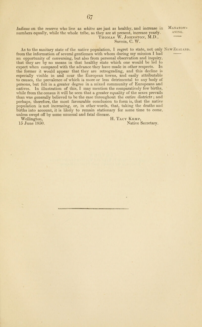 Q1 Indians on the reserve who live as whites are just as healthy, and increase in Manatow- numbers equally, while the whole tribe, as they are at present, increase yearly. aning. Thomas W. Johnston, M.D., Savnia, C. AV. As to the sanitary state of the native population, I regret to state, not only Ni:\vZealand. from the infonnation of several gentlemen with whom during my mission I had an opportunity of conversing, but also from personal observation and inquiry, that they are by no means in that healthy state which one would be led to expect when compared with the advance they have made in other respects. In the former it would appear that they are retrograding, and this decline is especially visible in and near the European towns, and easily attributable to causes, the prevalence of which is more or less detrimental to any body of persons, but felt in a greater degree in a mixed community of Europeans and natives. In illustration of this, I may mention the comparatively few births, while from the census it \vill be seen that a greater equality of the sexes prevails than was generally believed to be the case throughout the entire district?; and perhaps, therefore, the most favourable conclusion to form is, that the native population is not increasing, or, in other words, that, taking the deaths and births into account, it is Ukely to remain stationaiy for some time to come, unless swept off by some unusual and fatal disease. Wellington, H. Tacy Kemp, 15 June 1850. Native Secretary.