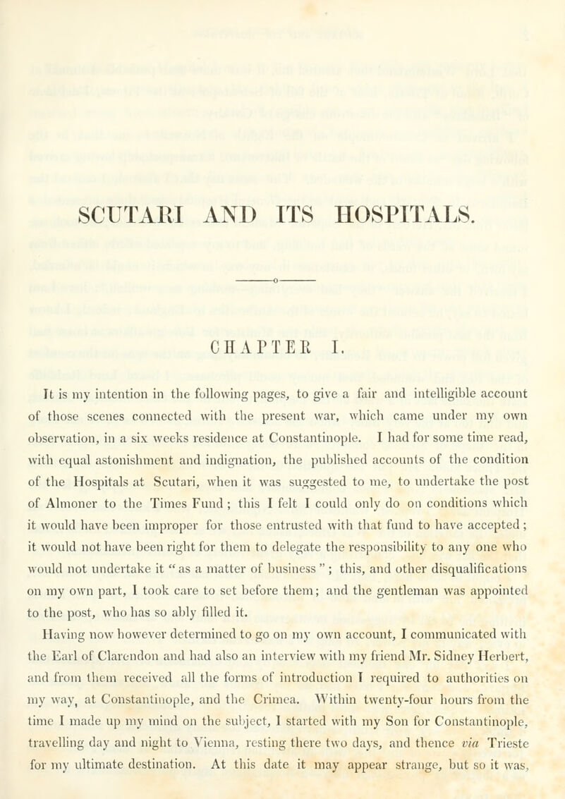 CHAPTEE I. It is my intention in the following pages, to give a fair and intelligible account of those scenes connected with the present war, which came under my own observation, in a six weeks residence at Constantinople. I had for some time read, with equal astonishment and indignation, the published accounts of the condition of the Hospitals at Scutari, when it was suggested to me, to undertake the post of Almoner to the Times Fund ; this I felt I could only do on conditions which it would have been improper for those entrusted with that fund to have accepted; it would not have been right for them to delegate the responsibility to any one who would not undertake it  as a matter of business  ; this, and other disqualifications on my own part, 1 took care to set before them; and the gentleman was appointed to the post, who has so ably filled it. Having now however determined to go on my own account, I communicated with the Earl of Clarendon and had also an interview with my friend Mr. Sidney Herbert, and from them received all the forms of introduction T required to authorities on my way, at Constantinople, and the Crimea. Within twenty-four hours from the time I made up my mind on the sultject, I started with my Son for Constantinople, travelling day and night to Vienna, resting there two days, and thence via Trieste for my ultimate destination. At this date it may appear strange, but so it was.