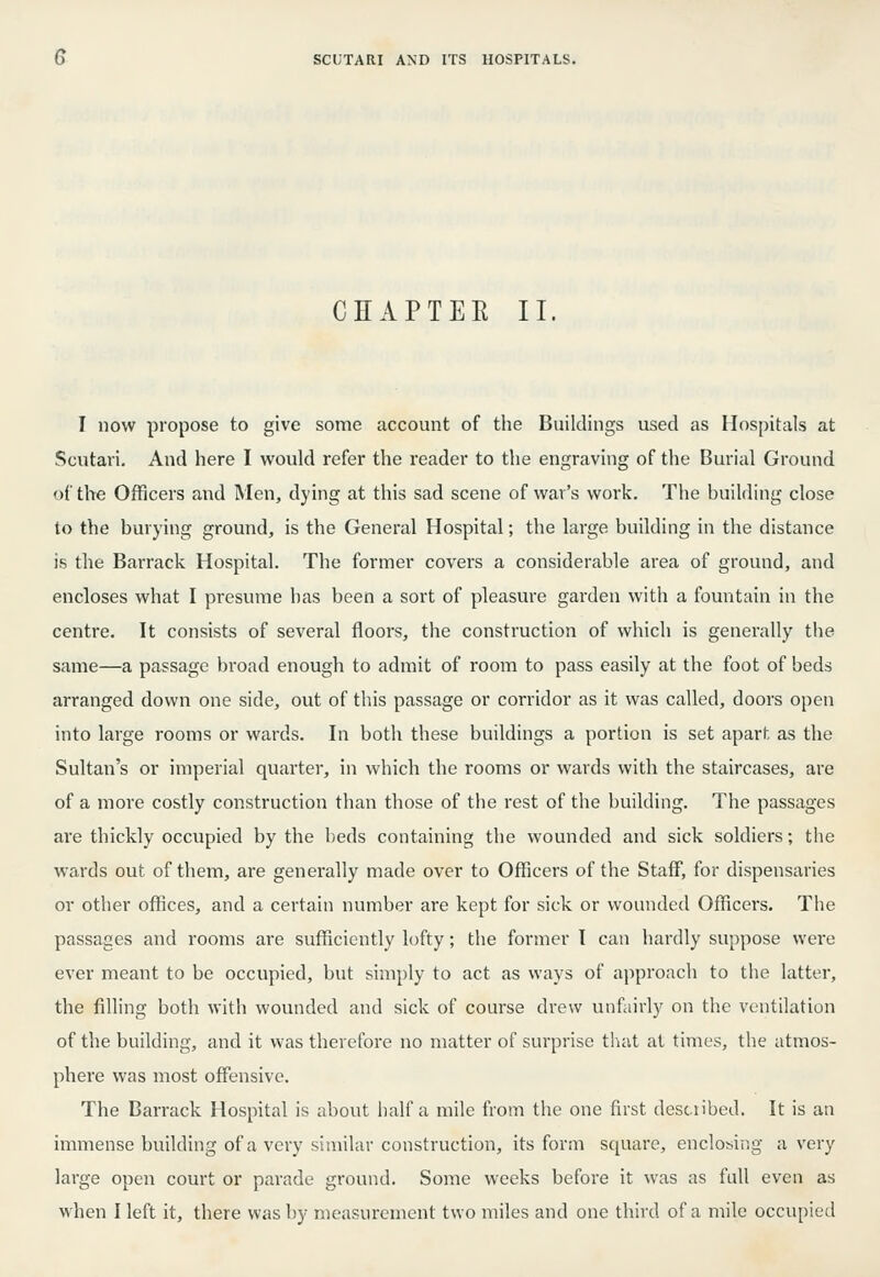 CHAPTEE II. I now propose to give some account of the Buildings used as Hospitals at Scutari. And here I would refer the reader to the engraving of the Burial Ground of the Officers and Men, dying at this sad scene of war's work. The building close to the burying ground, is the General Hospital; the large building in the distance is the Barrack Hospital. The former covers a considerable area of ground, and encloses what I presume has been a sort of pleasure garden with a fountain in the centre. It consists of several floors, the construction of which is generally the same—a passage broad enough to admit of room to pass easily at the foot of beds arranged down one side, out of this passage or corridor as it was called, doors open into large rooms or wards. In botli these buildings a portion is set apart as the Sultan's or imperial quarter, in which the rooms or wards with the staircases, are of a more costly construction than those of the rest of the building. The passages are thickly occupied by the beds containing the wounded and sick soldiers; tlie wards out of them, are generally made over to Officers of the Staff, for dispensaries or other offices, and a certain number are kept for sick or wounded Officers. The passages and rooms are sufficiently lofty; the former I can hardly suppose wei'e ever meant to be occupied, but simply to act as ways of approach to the latter, the filling both with wounded and sick of course drew unfairly on the ventilation of the building, and it was therefore no matter of surprise that at times, the atmos- phere was most offensive. The Barrack Hospital is about half a mile from the one first described. It is an immense building of a very similar construction, its form square, enclosing a very large open court or parade ground. Some weeks before it was as full even as when I left it, there was by measurement two miles and one third of a mile occupied