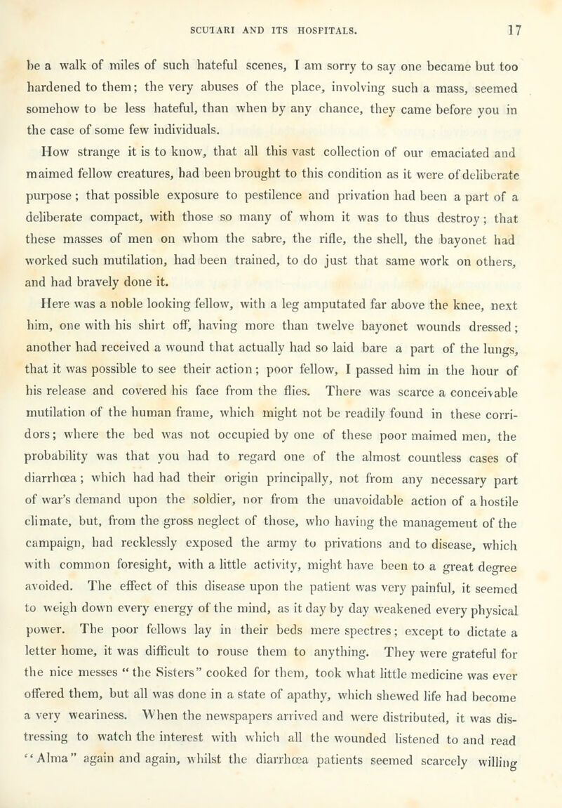 1)6 a walk of miles of such hateful scenes, I am sorry to say one became but too hardened to them; the very abuses of the place, involving such a mass, seemed somehow to be less hateful, than when by any chance, they came before you in the case of some few individuals. How strange it is to know, that all this vast collection of our emaciated and maimed fellow creatures, had been brought to this condition as it were of deliberate purpose; that possible exposure to pestilence and privation had been a part of a deliberate compact, with those so many of whom it was to thus destroy; that these masses of men on whom the sabre, the rifle, the shell, the bayonet had worked such mutilation, had been trained, to do just that same work on others, and had bravely done it. Here was a noble looking fellow, with a leg amputated far above the knee, next him, one with his shirt off, having more than twelve bayonet wounds dressed; another had received a wound that actually had so laid bare a part of the lungs, that it was possible to see their action; poor fellow, I passed him in the hour of his release and covered his face from the flies. There was scarce a conceivable mutilation of the human frame, which might not be readily found in these corri- dors; where the bed was not occupied by one of these poor maimed men, the probability was that you had to regard one of the almost countless cases of diarrhoea; which had had their origin principally, not from any necessary part of war's demand upon the soldier, nor from the unavoidable action of a hostile climate, but, from the gross neglect of those, who having the management of the campaign, had recklessly exposed the army to privations and to disease, which with common foresight, with a little activity, might have been to a great degree avoided. The effect of this disease upon the patient was very painful, it seemed to weigh down every energy of the mind, as it day by day weakened every physical power. The poor fellows lay in their beds mere spectres; except to dictate a letter home, it was difficult to rouse them to anything. They were grateful for the nice messes the vSisters cooked for them, took what little medicine was ever oifered them, but all was done in a state of apathy, which shewed life had become a very weariness. When the newspapers arrived and were distributed, it was dis- tressing to watch the interest with which all the wounded listened to and read Alma again and again, whilst the diarrhoea patients seemed scarcely willing