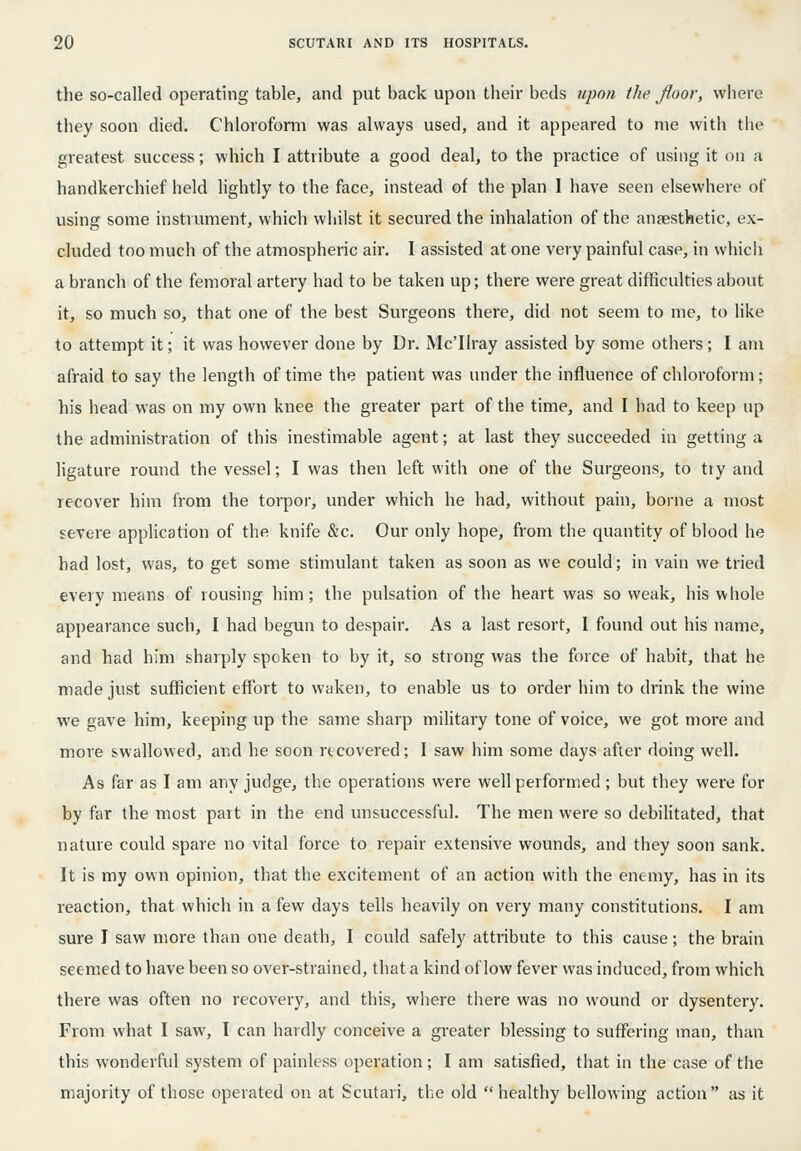 the so-called operating table, and put back upon their beds upon the floor, where they soon died. Chloroform was always used, and it appeared to nie with the greatest success; which I attribute a good deal, to the practice of using it on a handkerchief held hghtly to the face, instead of the plan I have seen elsewhere of using some instrument, which whilst it secured the inhalation of the anaesthetic, ex- cluded too much of the atmospheric air. I assisted at one very painful case, in which a branch of the femoral artery had to be taken up; there were great difficulties about it, so much so, that one of the best Surgeons there, did not seem to me, to like to attempt it; it was however done by Dr. Mc'Ilray assisted by some others; I am afraid to say the length of time the patient was under the influence of chloroform; his head was on my own knee the greater part of the time, and I bad to keep up the administration of this inestimable agent; at last they succeeded in getting a ligature round the vessel; I was then left with one of the Surgeons, to tiy and recover him from the torpor, under which he had, without pain, borne a most severe application of the knife &c. Our only hope, from the quantity of blood he had lost, was, to get some stimulant taken as soon as we could; in vain we tried every means of rousing him; the pulsation of the heart was so weak, his whole appearance such, I had begun to despair. As a last resort, I found out his name, and had him sharply spoken to by it, so strong was the force of habit, that he made just sufficient effort to waken, to enable us to order him to drink the wine we gave him, keeping up the same sharp military tone of voice, we got more and more swallowed, and he soon recovered; I saw him some days after doing well. As far as I am any judge, the operations were well performed; but they were for by far the most part in the end unsuccessful. The men were so debilitated, that nature could spare no vital force to repair extensive wounds, and they soon sank. It is my own opinion, that the excitement of an action with the enemy, has in its reaction, that which in a few days tells heavily on very many constitutions. I am sure I saw more than one death, I could safely attribute to this cause; the brain seemed to have been so over-strained, that a kind of low fever was induced, from which there was often no recovery, and this, where there was no wound or dysentery. From what I saw, I can hardly conceive a greater blessing to suffering man, than this wonderful system of painless operation ; I am satisfied, that in the case of the majority of those operated on at Scutari, the old healthy bellowing action as it