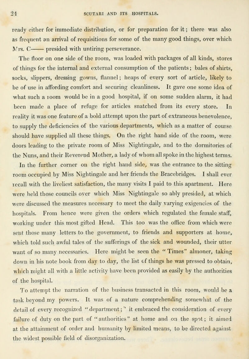 ready either for immediate distribution, or for preparation for it; there was also as frequent an arrival of requisitions for some of the many good things, over which R.'rs. C presided with untiring perseverance. The floor on one side of the room, was loaded with packages of all kinds, stores of things for the internal and external consumption of the patients; bales of shirts, socks, slippers, dressing gowns, flannel; heaps of every sort of article, likely to be of use in affording comfort and securing cleanliness. It gave one some idea of what such a room would be in a good hospital, if on some sudden alarm, it had been made a place of refuge for articles snatched from its every store. In reality it was one feature of a bold attempt upon the part of extraneous benevolence, to supply the deficiencies of the various departments, which as a matter of course should have supplied all these things. On the right hand side of the room, were doors leading to the private room of Miss Nightingale, and to the dormitories of the Nuns, and their Reverend Mother, a lady of whom all spoke in the highest terms. In the further corner on the right hand side^ was the entrance to the sitting room occupied by Miss Nightingale and her friends the Bracebridges. I shall ever recall with the liveliest satisfaction, the many visits I paid to this apartment. Here were held those councils over which Miss Nightingale so ably presided, at which were discussed the measures necessary to meet the daily varying exigencies of the hospitals. From hence were given the orders which regulated the female staff, working under this most gifted Head. This too was the office from which were sent those many letters to the government, to friends and supporters at home, which told such awful tales of the sufferings of the sick and wounded, their utter want of so many necessaries. Here might be seen the  Times almoner, taking down in his note book from day to day, the list of things he was pressed to obtain, which might all with a little activity have been provided as easily by the authorities of the hospital. To attempt the narration of the business transacted in this room, would be a task beyond my powers. It was of a nature comprehending somewhat of the detail of every recognized  department; it embraced the consideration of every failure of duty on the part of authorities at home and on the spot; it aimed at the attainment of order and humanity by limited means, to be directed against the widest possible field of disorganization.