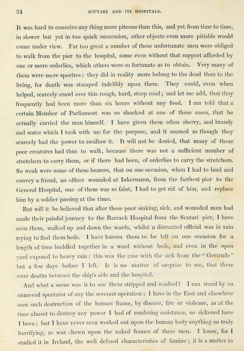 It was hard to conceive any thing more piteous than this, and yet from time to time, in slower but yet in too quick succession, other objects even more pitiable would come under view. Far too great a number of these unfortunate men were obliged to walk from the pier to the hospital, some even without that support afforded by one or more orderlies, which others were so fortunate as to obtain. Very many of them were mere spectres; they did in reality more belong to the dead tlian to the living, for death was stamped indelibly upon them. They could, even when helped, scarcely crawl over this rough, hard, steep road; and let me add, that thsy frequently had been more than six hours without any food. I am told tliat a certain Member of ParUament was so shocked at one of these cases, that lie actually carried the man himself. I have given them often sherry, and brandy and water which I took with me for the purpose, and it seemed as though they scarcely had the power to swallow it. It will not be denied, that many of these poor creatures had thus to walk, because there was not a sufficient number of stretchers to carry them, or if there had been, of orderlies to carry the stretchers. So weak were some of these bearers, that on one occasion, when I had to land and convey a friend, an officer wounded at Inkermann, from the farthest pier to the General Hospital, one of them was so faint, I had to get rid of him, and replace him by a soldier passing at the time. But will it be believed that after these poor sinking, sick, and wounded men liad made their painful journey to the Barrack Hospital from the Scutari pier, I have seen them, walked up and down the wards, whilst a distracted official was in vain trying to find them beds. I have known them to be left on one occasion for a length of time huddled together in a ward without beds, and even in the open yard exposed to heavy rain : this was the case with the sick from the  Gertrude  but a few days before I left. It is no matter of surprise to me, that there were deaths between the ship's side and the hospital. And what a scene was it to see them stripped and washed ! I can stand by an unmoved spectator of any the severest operation ; 1 have in the East and elsewhere seen such destruction of the human frame, by disease, fire or violence, as at the time almost to destroy any power I had of rendering assistance, so sickened have I been ; but I have never seen worked out upon the human body anything so truly horrifying, as was shown upon the naked frames of these men. I know, for I studied it in Ireland, the well defined characteristics of famine ; it is a matter in