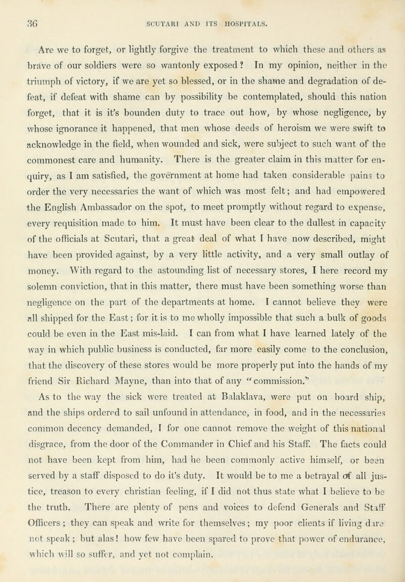 Are we to forget, or lightly forgive the treatment to which these and others as brlve of our soldiers were so wantonly exposed ? In my opinion, neither in the triumph of victory, if we are yet so blessed, or in the shame and degradation of de- feat, if defeat with shame can by possibility be contemplated, should this nation forget, that it is it's bounden duty to trace out how, by whose negligence, by whose ignorance it happened, that men whose deeds of heroism we were swift to acknowledge in the field, when wounded and sick, were subject to such want of the commonest cai-e and humanity. There is the greater claim in this matter for en- quiry, as I am satisfied, the government at home had taken considerable pains to order the very necessaries the want of which was most felt; and had empowered the English Ambassador on the spot, to meet promptly without regard to expense, every requisition made to him. It must have been clear to the dullest in capacity of the officials at Scutari, that a greals deal of what I have now described, might have been provided against, by a very little activity, and a very small outlay of money. With regard to the astounding list of necessary stores, I here record my solemn conviction, that in this matter, there must have been something worse than negligence on the part of the departments at home. I cannot believe they were all shipped for the East; for it is to me wholly impossible that such a bulk of goods could be even in the East mis-laid. I can fi'om what I have learned lately of the way in which public business is conducted, far more easily come to the conclusion, that the discovery of these stores would be more properly put into the hands of my friend Sir Richard Mayne, than into that of any  commission. As to the way the sick were treated at Balaklava, were put on board ship, and the ships ordered to sail unfound in attendance, in food, and in the necessaries common decency demanded, I for one cannot remove the weight of this national disgrace, from the door of the Commander in Chief and his Staff. The facts could not have been kept from him, had he been commonly active himself, or been served by a staff disposed to do it's duty. It would be to me a betrayal erf all jus- tice, treason to every christian feeling, if I did not thus state what I believe to be the truth. There are plenty of pens and voices to defend Generals and Staff Officers ; they can speak and write for themselves; my poor clients if living dire not speak; but alas! how few have been spared to prove that povver of endurance, which will so suflTer, and yet not complain.