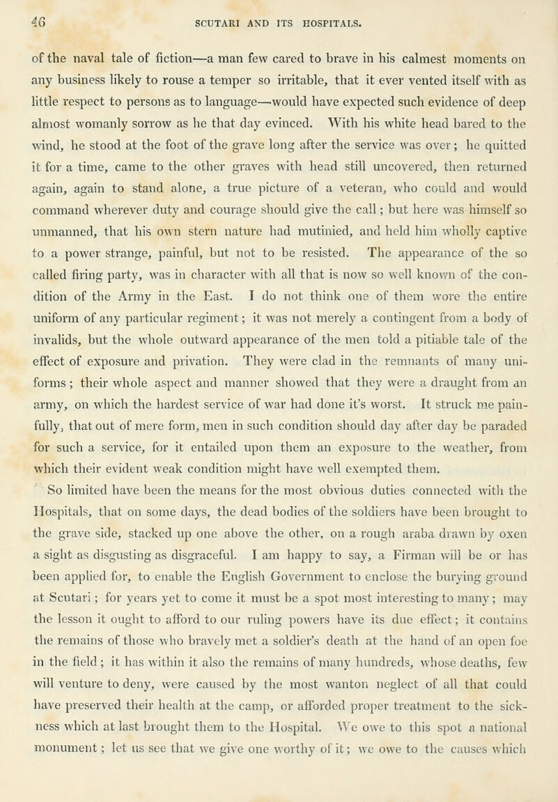 of the naval tale of fiction—a man few cared to brave in his calmest moments on any business Hkely to rouse a temper so irritable, that it ever vented itself with as little respect to persons as to language—would have expected such evidence of deep almost womanly sorrow as he that day evinced. With his white head bared to the wind, he stood at the foot of the grave long after the service was over; he quitted it for a time, came to the other graves with head still uncovered, then returned again, again to stand alone, a true picture of a veteran, who could and would command wherever duty and courage should give the call; but here was himself so unmanned, that his own stern nature had mutinied, and held him wholly captive to a power strange, painful, but not to be resisted. The appearance of the so called firing party, was in character with all that is now so well knov/n of the con- dition of the Army in the East. I do not think one of them wore the entire uniform of any particular regiment; it was not merely a contingent from a body of invalids, but the whole outward appearance of the men told a pitiable tale of the effect of exposure and privation. They were clad in the remnants of many uni- forms ; their whole aspect and manner showed that they were a draught from an army, on which the hardest service of war had done it's worst. It struck me pain- fully, that out of mere form, men in such condition should day after day be paraded for such a service, for it entailed upon them an exposure to the weather, from which their evident weak condition might have well exempted them. So limited have been the means for the most obvious duties connected with the Hospitals, that on some days, the dead bodies of the soldiers have been brought to the grave side, stacked up one above the other, on a rough araba drawn by oxen a sight as disgusting as disgraceful. I am happy to say, a Firman vv-ill be or has been applied for, to enable the English Government to enclose the burying ground at Scutari; for years yet to come it must be a spot most interesting to many; may the lesson it ought to afford to our ruling powers have its due effect; it contains the remains of those who bravely met a soldier's death at the hand of an open foe in the field ; it has within it also the remains of many hundreds, whose deaths, few will venture to deny, were caused by the most wanton neglect of all that could have preserved their health at the camp, or afforded proper treatment to the sick- ness which at last brought them to the Hospital. We owe to this spot a national monument; let us see that we give one worthy of it; we owe to the causes which