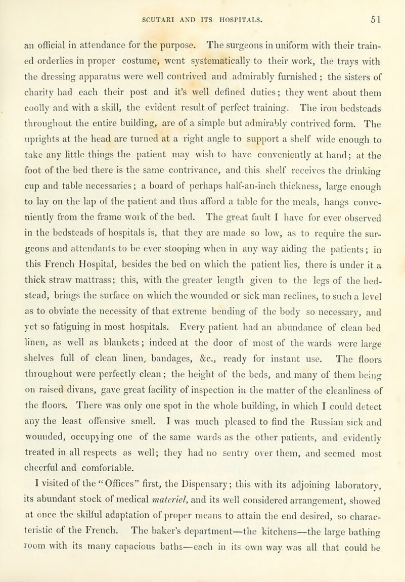 an official in attendance for the purpose. The surgeons in uniform with their train- ed orderlies in proper costume, went systematically to their work, the trays with the dressing apparatus were well contrived and admirably furnished ; the sisters of charity had each their post and it's well defined duties; they went about them coolly and with a skill, the evident result of perfect training, The iron bedsteads throughout the entire building, are of a simple but admirably contrived form. The uprights at the head are turned at a right angle to support a shelf wide enough to take any little things the patient may wish to have conveniently at hand; at the foot of the bed there is the same contrivance, and this shelf receives the drinking cup and table necessaries; a board of perhaps half-an-inch thickness, large enough to lay on the lap of the patient and thus afford a table for the meals, hangs conve- niently from the frame work of the bed. The great fault I have for ever observed in the bedsteads of hospitals is, that they are made so low, as to require the sur- geons and attendants to be ever stooping when in any way aiding the patients; in this French Hospital, besides the bed on which the patient lies, there is under it a thick straw mattrass; this, with the greater length given to the legs of the bed- stead, brings the surface on which the wounded or sick man reclines, to such a level as to obviate the necessity of that extreme bending of the body so necessary, and yet so fatiguing in most hospitals. Every patient had an abundance of clean bed linen, as well as blankets; indeed at the door of most of the wards were larsre shelves full of clean linen, bandages, &c., ready for instant use. The floors throughout were perfectly clean ; the height of the beds, and many of them being on raised divans, gave great facility of inspection in the matter of the cleanliness of the floors. There was only one spot in the whole building, in which I could detect any the least offensive smell. I was much pleased to find the Russian sick and wounded, occupying one of the same wards as the other patients, and evidently treated in all respects as well; they had no sentry over them, and seemed most cheerful and comfortable. I visited of the Offices first, the Dispensary; this with its adjoining laboratory, its abundant stock of medical materiel, and its well considered arrangement, showed at once the skilful adaptation of proper means to attain tlie end desired, so charac- teristic of the French. The baker's department—the kitchens—the large bathing room with its many capacious baths—each in its own way was all that could be