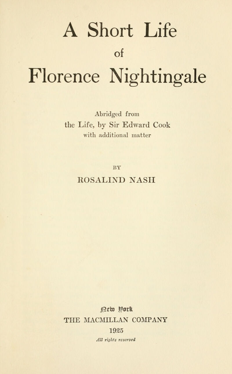 of Florence Nightingale Abridged from the Life, by Sir Edward Cook with additional matter BY ROSALIND NASH il5eij) ^otfe THE MACMILLAN COMPANY 1925 All rights reserved