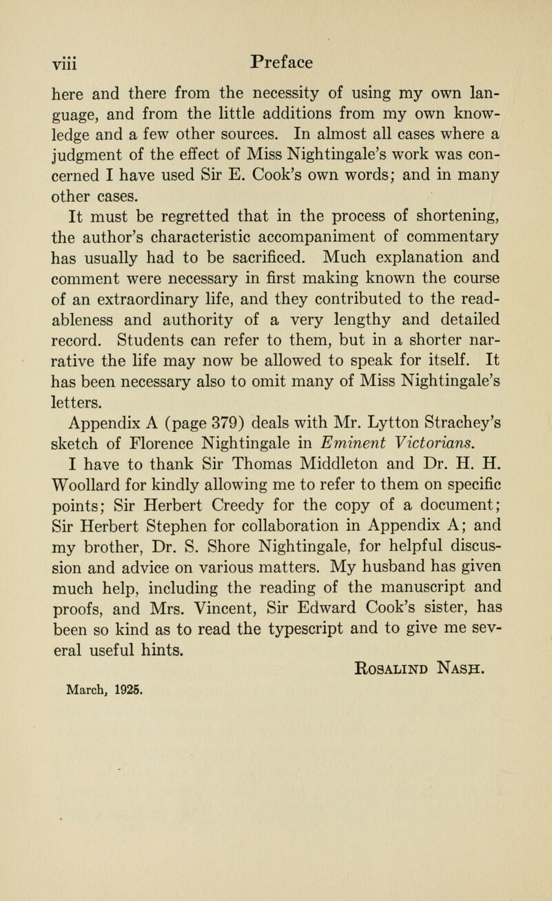 Vlll here and there from the necessity of using my own lan- guage, and from the little additions from my own know- ledge and a few other sources. In almost all cases where a judgment of the effect of Miss Nightingale's work was con- cerned I have used Sir E. Cook's own words; and in many other cases. It must be regretted that in the process of shortening, the author's characteristic accompaniment of commentary has usually had to be sacrificed. Much explanation and comment were necessary in first making known the course of an extraordinary life, and they contributed to the read- ableness and authority of a very lengthy and detailed record. Students can refer to them, but in a shorter nar- rative the life may now be allowed to speak for itself. It has been necessary also to omit many of Miss Nightingale's letters. Appendix A (page 379) deals with Mr. Lytton Strachey's sketch of Florence Nightingale in Eminent Victorians. I have to thank Sir Thomas Middleton and Dr. H. H. Woollard for kindly allowing me to refer to them on specific points; Sir Herbert Greedy for the copy of a document; Sir Herbert Stephen for collaboration in Appendix A; and my brother, Dr. S. Shore Nightingale, for helpful discus- sion and advice on various matters. My husband has given much help, including the reading of the manuscript and proofs, and Mrs. Vincent, Sir Edward Cook's sister, has been so kind as to read the typescript and to give me sev- eral useful hints. Rosalind Nash. March, 1925.