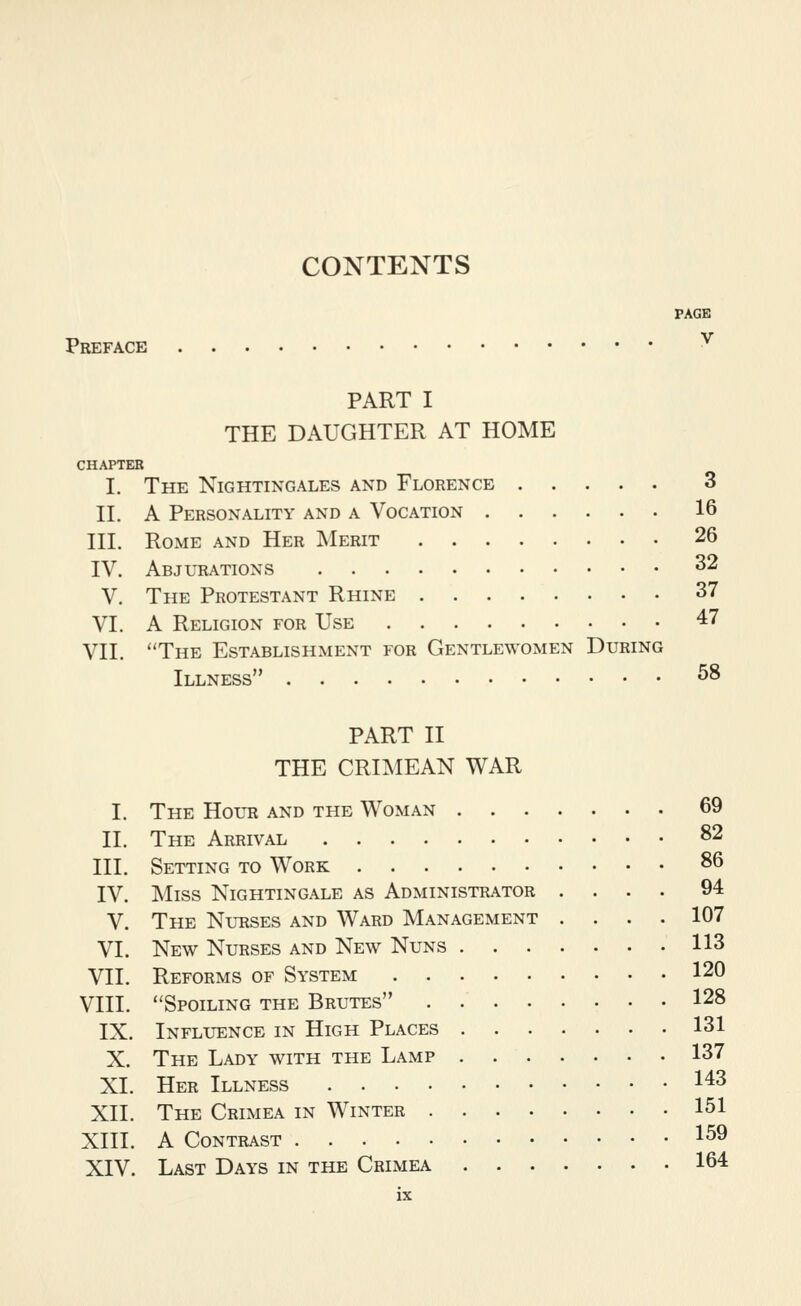 CONTENTS Preface PAGE V PART I THE DAUGHTER AT HOME CHAPTER I. The Nightingales and Florence 3 II. A Personality and a Vocation 16 III. Rome and Her Merit 26 IV. Abjltiations 32 V. The Protestant Rhine 37 VI. A Religion for Use 47 VII. The Establishment for Gentlewomen During Illness ^8 PART II THE CRIMEAN WAR I. The Hour and the Woman 69 II. The Arrival 82 III. Setting to Work 86 IV. Miss Nightingale as Administrator .... 94 V. The Nurses and Ward Management .... 107 VI. New Nurses and New Nuns 113 VII. Reforms of System 120 VIII. Spoiling the Brutes 128 IX. Influence in High Places 131 X. The Lady with the Lamp 137 XL Her Illness 143 XII. The Crimea in Winter 151 XIII. A Contrast 1^9 XIV. Last Days in the Crimea 164