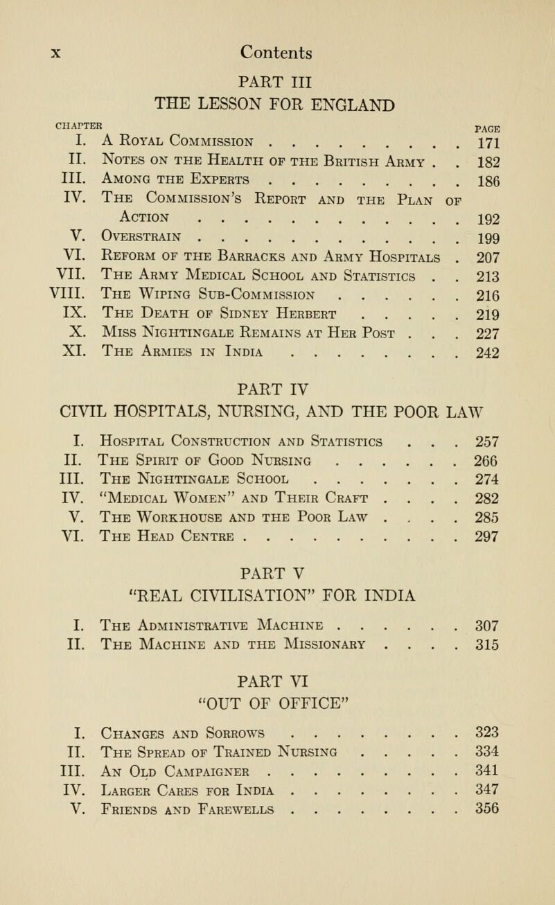 PART III THE LESSON FOR ENGLAND CHAPTER PAGE I. A Royal Commission 171 II. Notes on the Health of the British Army . . 182 HI. Among the Experts 186 IV. The Commission's Report and the Plan of Action 192 V. Overstrain 199 VI. Reform of the Barracks and Army Hospitals . 207 VII. The Army Medical School and Statistics . . 213 VIII. The Wiping Sub-Commission 216 IX. The Death of Sidney Herbert 219 X. Miss Nightingale Remains at Her Post . . . 227 XI. The Armies in India 242 PART IV CIVIL HOSPITALS, NURSING, AND THE POOR LAW I. Hospital Construction and Statistics 11. The Spirit of Good Nursing III. The Nightingale School IV. Medical Women and Their Craft V. The Workhouse and the Poor Law VI. The Head Centre 257 266 274 282 285 297 PART V REAL CIVILISATION FOR INDIA I. The Administrative Machine 307 II. The Machine and the Missionary .... 315 PART VI OUT OF OFFICE I. Changes and Sorrows 323 II. The Spread of Trained Nursing 334 III. An Old Campaigner 341 IV. Larger Cares for India 347 V. Friends and Farewells 356