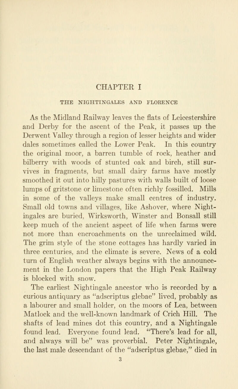 CHAPTER I THE NIGHTINGALES AND FLORENCE As the Midland Railway leaves the flats of Leicestershire and Derby for the ascent of the Peak, it passes up the Derwent Valley through a region of lesser heights and wider dales sometimes called the Lower Peak. In this country the original moor, a barren tumble of rock, heather and bilberry with woods of stunted oak and birch, still sur- vives in fragments, but small dairy farms have mostly smoothed it out into hilly pastures with walls built of loose lumps of gritstone or limestone often richly fossilled. Mills in some of the valleys make small centres of industry. Small old towns and villages, like Ash over, where Night- ingales are buried, Wirksworth, Winster and Bonsall still keep much of the ancient aspect of life when farms were not more than encroachments on the unreclaimed wild. The grim style of the stone cottages has hardly varied in three centuries, and the climate is severe. News of a cold turn of English weather always begins with the announce- ment in the London papers that the High Peak Railway is blocked with snow. The earliest Nightingale ancestor who is recorded by a curious antiquary as adscriptus glebae lived, probably as a labourer and small holder, on the moors of Lea, between Matlock and the well-known landmark of Crich Hill. The shafts of lead mines dot this country, and a Nightingale found lead. Everyone found lead. There's lead for all, and always will be was proverbial. Peter Nightingale, the last male descendant of the adscriptus glebae, died in