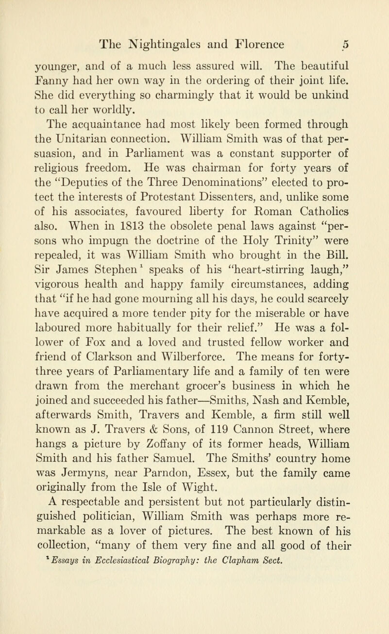 younger, and of a much less assured will. The beautiful Fanny had her own way in the ordering of their joint life. She did everything so charmingly that it would be unkind to call her worldly. The acquaintance had most likely been formed through the Unitarian connection. William Smith was of that per- suasion, and in Parliament was a constant supporter of religious freedom. He was chairman for forty years of the Deputies of the Three Denominations elected to pro- tect the interests of Protestant Dissenters, and, unlike some of his associates, favoured liberty for Roman Catholics also. When in 1813 the obsolete penal laws against per- sons who impugn the doctrine of the Holy Trinity were repealed, it was William Smith who brought in the Bill. Sir James Stephen ^ speaks of his heart-stirring laugh, vigorous health and happy family circumstances, adding that if he had gone mourning all his days, he could scarcely have acquired a more tender pity for the miserable or have laboured more habitually for their relief. He was a fol- lower of Fox and a loved and trusted fellow worker and friend of Clarkson and Wilberforce. The means for forty- three years of Parliamentary life and a family of ten were drawn from the merchant grocer's business in which he joined and succeeded his father—Smiths, Nash and Kemble, afterwards Smith, Travers and Kemble, a firm still well known as J. Travers & Sons, of 119 Cannon Street, where hangs a picture by Zoffany of its former heads, William Smith and his father Samuel. The Smiths' country home was Jermyns, near Parndon, Essex, but the family came originally from the Isle of Wight. A respectable and persistent but not particularly distin- guished politician, William Smith was perhaps more re- markable as a lover of pictures. The best known of his collection, many of them very fine and all good of their ^Essays in Ecclesiastical Biography: the Clapham Sect.