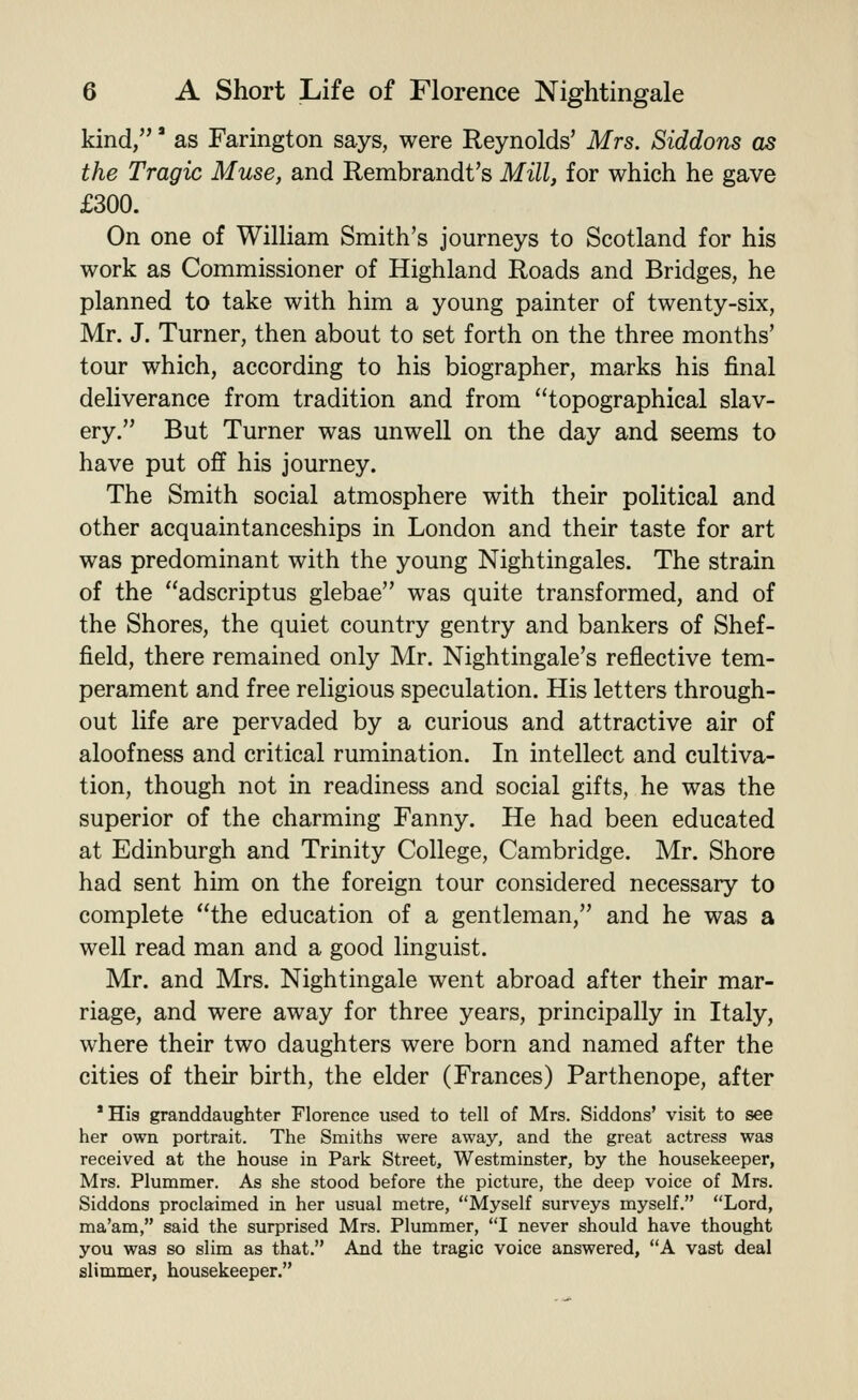 kind,' as Farington says, were Reynolds' Mrs. Siddons as the Tragic Muse, and Rembrandt's Mill, for which he gave £300. On one of William Smith's journeys to Scotland for his work as Commissioner of Highland Roads and Bridges, he planned to take with him a young painter of twenty-six, Mr. J. Turner, then about to set forth on the three months' tour which, according to his biographer, marks his final deliverance from tradition and from topographical slav- ery. But Turner was unwell on the day and seems to have put off his journey. The Smith social atmosphere with their political and other acquaintanceships in London and their taste for art was predominant with the young Nightingales. The strain of the adscriptus glebae was quite transformed, and of the Shores, the quiet country gentry and bankers of Shef- field, there remained only Mr. Nightingale's reflective tem- perament and free religious speculation. His letters through- out life are pervaded by a curious and attractive air of aloofness and critical rumination. In intellect and cultiva- tion, though not in readiness and social gifts, he was the superior of the charming Fanny. He had been educated at Edinburgh and Trinity College, Cambridge. Mr. Shore had sent him on the foreign tour considered necessary to complete the education of a gentleman, and he was a well read man and a good linguist. Mr. and Mrs. Nightingale went abroad after their mar- riage, and were away for three years, principally in Italy, where their two daughters were born and named after the cities of their birth, the elder (Frances) Parthenope, after * His granddaughter Florence used to tell of Mrs. Siddons' visit to see her own portrait. The Smiths were away, and the great actress was received at the house in Park Street, Westminster, by the housekeeper, Mrs. Plummer. As she stood before the picture, the deep voice of Mrs. Siddons proclaimed in her usual metre, Myself surveys myself. Lord, ma'am, said the surprised Mrs. Plummer, I never should have thought you was so slim as that. And the tragic voice answered, A vast deal slimmer, housekeeper.