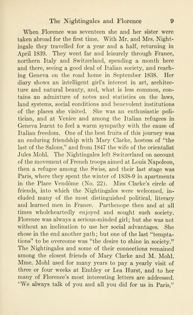 When Florence was seventeen she and her sister were taken abroad for the first time. With Mr. and Mrs. Night- ingale they travelled for a year and a half, returning in April 1839. They went far and leisurely through France, northern Italy and Switzerland, spending a month here and there, seeing a good deal of Italian society, and reach- ing Geneva on the road home in September 1838. Her diary shows an intelligent girl's interest in art, architec- ture and natural beauty, and, what is less common, con- tains an admixture of notes and statistics on the laws, land systems, social conditions and benevolent institutions of the places she visited. She was an enthusiastic poli- tician, and at Venice and among the Italian refugees in Geneva learnt to feel a warm sympathy with the cause of Italian freedom. One of the best fruits of this journey was an enduring friendship with Mary Clarke, hostess of the last of the Salons, and from 1847 the wife of the orientalist Jules Mohl. The Nightingales left Switzerland on account of the movement of French troops aimed at Louis Napoleon, then a refugee among the Swiss, and their last stage was Paris, where they spent the winter of 1838-9 in apartments in the Place Vendome (No. 22). Miss Clarke's circle of friends, into which the Nightingales were welcomed, in- cluded many of the most distinguished poHtical, literary and learned men in France. Parthenope then and at all times wholeheartedly enjoyed and sought such society. Florence was always a serious-minded girl; but she was not without an inclination to use her social advantages. She chose in the end another path; but one of the last tempta- tions to be overcome was the desire to shine in society. The Nightingales and some of their connections remained among the closest friends of Mary Clarke and M. Mohl. Mme. Mohl used for many years to pay a yearly visit of three or four weeks at Embley or Lea Hurst, and to her many of Florence's most interesting letters are addressed. We always talk of you and all you did for us in Paris,