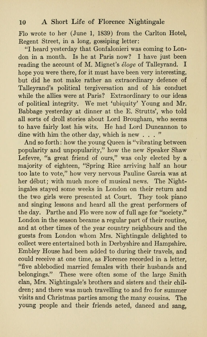 Flo wrote to her (June 1, 1839) from the Carlton Hotel, Regent Street, in a long, gossiping letter: I heard yesterday that Gonfalonieri was coming to Lon- don in a month. Is he at Paris now? I have just been reading the account of M. Mignet's eloge of Talleyrand. I hope you were there, for it must have been very interesting, but did he not make rather an extraordinary defence of Talleyrand's political tergiversation and of his conduct while the allies were at Paris? Extraordinary to our ideas of political integrity. We met 'ubiquity' Young and Mr. Babbage yesterday at dinner at the E. Strutts', who told all sorts of droll stories about Lord Brougham, who seems to have fairly lost his wits. He had Lord Duncannon to dine with him the other day, which is new ... And so forth: how the young Queen is vibrating between popularity and unpopularity, how the new Speaker Shaw Lefevre, a great friend of ours, was only elected by a majority of eighteen, Spring Rice arriving half an hour too late to vote, how very nervous Pauline Garcia was at her debut; with much more of musical news. The Night- ingales stayed some weeks in London on their return and the two girls were presented at Court. They took piano and singing lessons and heard all the great performers of the day. Parthe and Flo were now of full age for society. London in the season became a regular part of their routine, and at other times of the year country neighbours and the guests from London whom Mrs. Nightingale delighted to collect were entertained both in Derbyshire and Hampshire. Embley House had been added to during their travels, and could receive at one time, as Florence recorded in a letter, five ablebodied married females with their husbands and belongings. These were often some of the large Smith clan, Mrs. Nightingale's brothers and sisters and their chil- dren ; and there was much travelling to and fro for summer visits and Christmas parties among the many cousins. The young people and their friends acted, danced and sang,