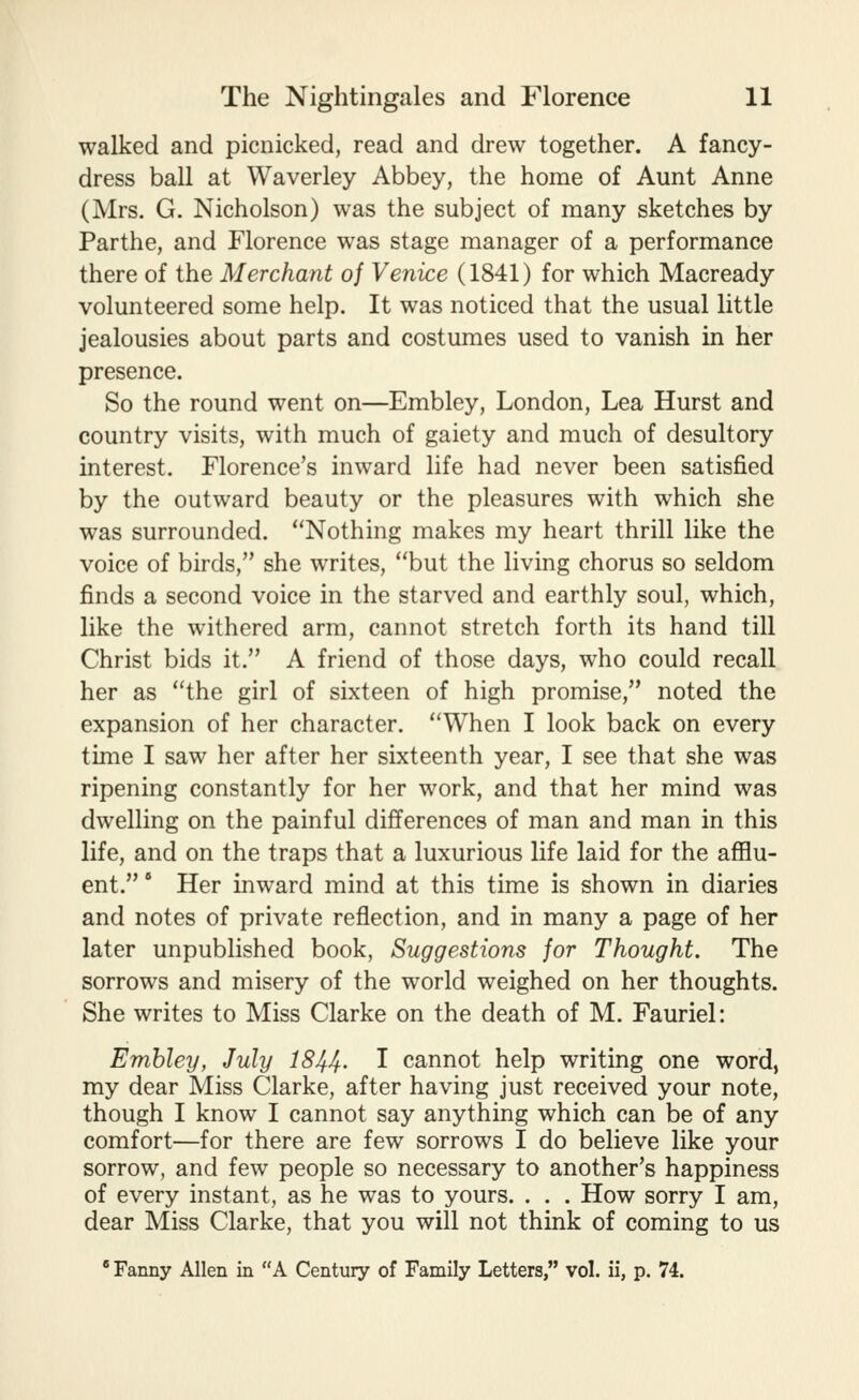 walked and picnicked, read and drew together. A fancy- dress ball at Waverley Abbey, the home of Aunt Anne (Mrs. G. Nicholson) was the subject of many sketches by Parthe, and Florence was stage manager of a performance there of the Merchant oj Venice (1841) for which Macready volunteered some help. It was noticed that the usual little jealousies about parts and costumes used to vanish in her presence. So the round went on—Embley, London, Lea Hurst and country visits, with much of gaiety and much of desultory interest. Florence's inward life had never been satisfied by the outward beauty or the pleasures with which she was surrounded. Nothing makes my heart thrill like the voice of birds, she writes, but the living chorus so seldom finds a second voice in the starved and earthly soul, which, like the withered arm, cannot stretch forth its hand till Christ bids it. A friend of those days, who could recall her as the girl of sixteen of high promise, noted the expansion of her character. When I look back on every time I saw her after her sixteenth year, I see that she was ripening constantly for her work, and that her mind was dwelling on the painful differences of man and man in this life, and on the traps that a luxurious life laid for the afflu- ent. ' Her inward mind at this time is shown in diaries and notes of private reflection, and in many a page of her later unpublished book, Suggestions for Thought. The sorrows and misery of the world weighed on her thoughts. She writes to Miss Clarke on the death of M. Fauriel: Embley, July 1844- I cannot help writing one word, my dear Miss Clarke, after having just received your note, though I know I cannot say anything which can be of any comfort—for there are few sorrows I do believe like your sorrow, and few people so necessary to another's happiness of every instant, as he was to yours. . . . How sorry I am, dear Miss Clarke, that you will not think of coming to us * Fanny Allen in A Century of Family Letters, vol. ii, p. 74.