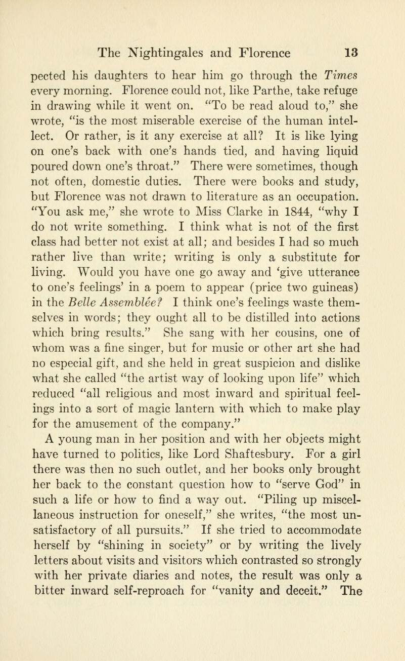 pected his daughters to hear him go through the Times every morning. Florence could not, like Parthe, take refuge in drawing while it went on. To be read aloud to, she wrote, is the most miserable exercise of the human intel- lect. Or rather, is it any exercise at all? It is like lying on one's back with one's hands tied, and having liquid poured down one's throat. There were sometimes, though not often, domestic duties. There were books and study, but Florence was not drawn to literature as an occupation. You ask me, she wrote to Miss Clarke in 1844, why I do not write something. I think what is not of the first class had better not exist at all; and besides I had so much rather live than write; writing is only a substitute for living. Would you have one go away and 'give utterance to one's feelings' in a poem to appear (price two guineas) in the Belle Assemblee? I think one's feelings waste them- selves in words; they ought all to be distilled into actions which bring results. She sang with her cousins, one of whom w^as a fine singer, but for music or other art she had no especial gift, and she held in great suspicion and dislike what she called the artist way of looking upon life which reduced all religious and most inward and spiritual feel- ings into a sort of magic lantern with which to make play for the amusement of the company. A young man in her position and with her objects might have turned to politics, like Lord Shaftesbury. For a girl there was then no such outlet, and her books only brought her back to the constant question how to serve God in such a life or how to find a way out. Piling up miscel- laneous instruction for oneself, she writes, the most un- satisfactory of all pursuits. If she tried to accommodate herself by shining in society or by writing the lively letters about visits and visitors which contrasted so strongly with her private diaries and notes, the result was only a bitter inward self-reproach for vanity and deceit. The